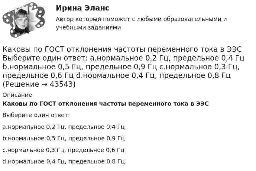      
            Описание
            Каковы по ГОСТ отклонения частоты переменного тока в ЭЭСВыберите один ответ:a.нормальное 0,2 Гц, предельное 0,4 Гцb.нормальное 0,5 Гц, предельное 0,9 Гцc.нормальное 0,3 Гц, предельное 0,6 Гцd.нормальное 0,4 Гц, предельное 0,8 Гц  
            
            
            Каковы по ГОСТ нормальные и предельные отклонения напряжения в ЭЭС Выберите один ответ: a.нормальное 10%, предельное 20%; b.нормальное 15%, предельное 20%; c.нормальное 5%, предельное 10%; d.нормальное 10%, предельное 15%.Каковы по ГОСТ отклонения частоты переменного тока в ЭЭС Выберите один ответ: a.нормальное 0,2 Гц, предельное 0,4 Гц b.нормальное 0,5 Гц, предельное 0,9 Гц c.нормальное 0,3 Гц, предельное 0,6 Гц d.нормальное 0,4 Гц, предельное 0,8 ГцКаковы показания амперметров, реагирующих на среднее значение тока, один из которых включен в цепь вторичнойобмотки трансформатора, а другой - в цепь Rн двухполупериодного выпрямителя? Выберите один ответ: Каковы правила расстановки диафрагм жесткости в плане? ТулГУКаковы размеры зазоров между стенками стакана фундамента под колонны и боковыми гранями колонны принимаются? ТУлГУКаковы удельные теплоёмкости cV и cp смеси газов, содержащей кислород массой 10 г и азота массой 20 г?Каковы удельные теплоёмкости cV и cp смеси газов, содержащей кислород массой m1 = 10 г и азот массой m2 = 20 г?Каков период колебаний груза массой 100 г, подвешенного к пружине с коэффициентом жёсткости 10 Н/м?Каков период колебаний груза массой 100 г, подвешенного к пружине с коэффициентом жёсткости 10 Н/м?Каков принцип работы АЧР Выберите один ответ: a. полное отключение всех потребителей энергосистемы при исчерпании резерва станций ЭЭС b. постепенное отключение очередями потребителей ЭЭС c. полное отключение всех потребителей энергосистемы Каков рабочий диапазон КПД у микромашин? Выберите один ответ: a.50¸80%; b.40¸80%; c.20¸60%; d.10¸20%; e.60¸90%.Каков тормозной путь автомобиля, если скорость была 72 км/ч, а коэффициент сопротивления равен 0,6?Каков физический смысл понятия расходная характеристика трубы? Выберите один ответ: a.расход воды в трубе при пьезометрическом уклоне, равным 1. b.расход воды в трубе при гидравлическом уклоне, равным 1. c.расход воды в трубе при гидраКаков целесообразный уровень токов к.з. для линий напряжением 110-150 кВ Выберите один ответ: a.тридцать один и пять десятых кА b.двадцать пять кА c.один – пять кА d.сто десять кА e.десять кА