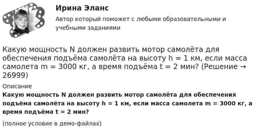     
          Описание
          Какую мощность N должен развить мотор самолёта для обеспечения подъёма самолёта на высоту h = 1 км, если масса самолета m = 3000 кг, а время подъёма t = 2 мин?(полное условие в демо-файлах)  
            
            
            Какую мощность N должен развить мотор, приводящий в движение стабилизирующий гироскоп, который имеет форму диска радиусом R = 1,0 м и массой m = 1000 кг, если в течении t = 1 мин угловая скорость достигла значения w = 31,4 рад/с. Какую мощность N должен развить мотор самолёта для обеспечения подъёма самолёта на высоту h = 1 км, если масса самолета m = 3000 кг, а время подъёма t = 2 мин?Какую мощность надо подводить к зачернённому металлическому шарику радиусом 4 см, чтобы поддерживать его температуру на 45 К выше температуры окружающей среды 293 К? Считать, что тепло теряется только вследствие излучения.Какую мощность потребляет нагреватель электрического чайника, если объём V = 1 л воды закипает через время t = 5 мин? Каково сопротивление R нагревателя, если напряжение в сети U = 120 В? Начальная температура водыКакую мощность принимают за номинальную в трехобмоточном трансформаторе? Выберите один ответ: a.номинальную мощность наиболее нагружаемой его обмотки; b.мощность обмотки высшего напряжения; c.мощность первой обмотки; d.среднеквадратичную Какую наибольшую длину может иметь железная проволока, подвешенная вертикально, не обрываясь под действием собственной тяжести? Необходимые данные взять из таблиц.Какую наибольшую скорость может развивать велосипедист, проезжая закругление R = 50 м, если коэффициент трения скольжения между шинами и асфальтом равен 0,3? Каков угол отклонения  велосипеда от вертикали, когда велосипедист движется по закруглению?Какую индуктивность надо включить в колебательный контур, чтобы при емкости 2*10-6 Ф получить частоту 103 Гц.Какую кинетическую энергию дополнительно получит электрон, пройдя разность потенциалов 1 МВ?Какую ковалентную связь называют σ-связью и какую π-связью? Разберите на примере строения молекулы азота.Какую максимальную работу может произвести тепловая машина, если в качестве нагревателя используется кусок железа массой m = 100 кг с начальной температурой T1 = 1500 К, а в качестве холодильника – вода океана с температурой T2 = 285 К?Какую максимальную часть своей кинетической энергии может передать частица массой m1 = 2•10-22 г, сталкиваясь упруго с частицей массой m2 = 8•10-22 г, которая до столкновения покоилась?Какую марку стали нельзя применять в листовых конструкциях? ТулГУКакую минимальную работу надо совершить, чтобы вывести тело массой 1 т на орбиту радиусом 5R Земли (Rземли = 6400 км)?