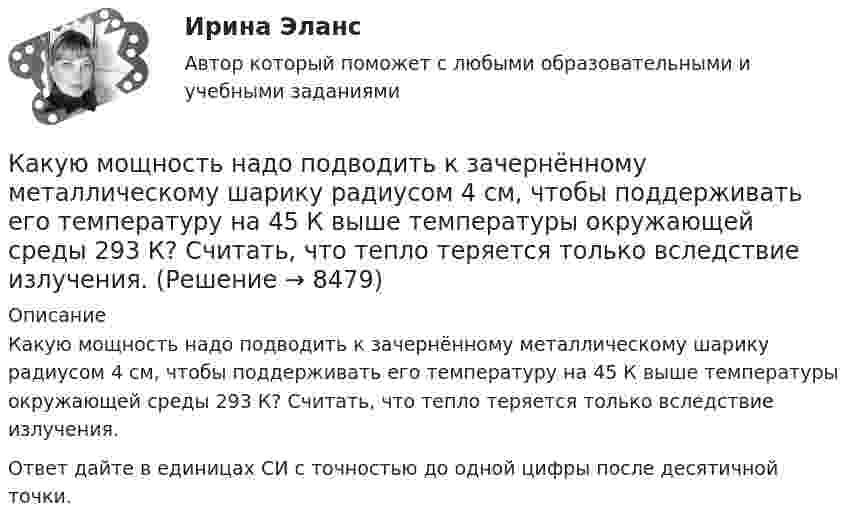      
          Описание
          Какую мощность надо подводить к зачернённому металлическому шарику радиусом 4 см, чтобы поддерживать его температуру на 45 К выше температуры окружающей среды 293 К? Считать, что тепло теряется только вследствие излучения.Ответ дайте в единицах СИ с точностью до одной цифры после десятичной точки.  
            
            
            Какую мощность N должен развить мотор самолёта для обеспечения подъёма самолёта на высоту h = 1 км, если масса самолета m = 3000 кг, а время подъёма t = 2 мин?Какую мощность надо подводить к зачернённому металлическому шарику радиусом 4 см, чтобы поддерживать его температуру на 45 К выше температуры окружающей среды 293 К? Считать, что тепло теряется только вследствие излучения.Какую мощность потребляет нагреватель электрического чайника, если объём V = 1 л воды закипает через время t = 5 мин? Каково сопротивление R нагревателя, если напряжение в сети U = 120 В? Начальная температура водыКакую мощность принимают за номинальную в трехобмоточном трансформаторе? Выберите один ответ: a.номинальную мощность наиболее нагружаемой его обмотки; b.мощность обмотки высшего напряжения; c.мощность первой обмотки; d.среднеквадратичную Какую наибольшую длину может иметь железная проволока, подвешенная вертикально, не обрываясь под действием собственной тяжести? Необходимые данные взять из таблиц.Какую наибольшую скорость может развивать велосипедист, проезжая закругление R = 50 м, если коэффициент трения скольжения между шинами и асфальтом равен 0,3? Каков угол отклонения  велосипеда от вертикали, когда велосипедист движется по закруглению?Какую наименьшую начальную скорость нужно сообщить футбольному мячу, чтобы он перелетел через стену высотой 4 м, находящуюся на расстоянии 21.2 м?  Ответ дайте в м/с точностью до трёх значащих цифр.Какую кинетическую энергию дополнительно получит электрон, пройдя разность потенциалов 1 МВ?Какую ковалентную связь называют σ-связью и какую π-связью? Разберите на примере строения молекулы азота.Какую максимальную работу может произвести тепловая машина, если в качестве нагревателя используется кусок железа массой m = 100 кг с начальной температурой T1 = 1500 К, а в качестве холодильника – вода океана с температурой T2 = 285 К?Какую максимальную часть своей кинетической энергии может передать частица массой m1 = 2•10-22 г, сталкиваясь упруго с частицей массой m2 = 8•10-22 г, которая до столкновения покоилась?Какую марку стали нельзя применять в листовых конструкциях? ТулГУКакую минимальную работу надо совершить, чтобы вывести тело массой 1 т на орбиту радиусом 5R Земли (Rземли = 6400 км)?Какую минимальную работу необходимо совершить, чтобы преодолев силу притяжения Земли, вывести тело массой m = 500 кг на орбиту искусственной планеты Солнечной системы? Считать известным ускорение свободного падения на Земле.