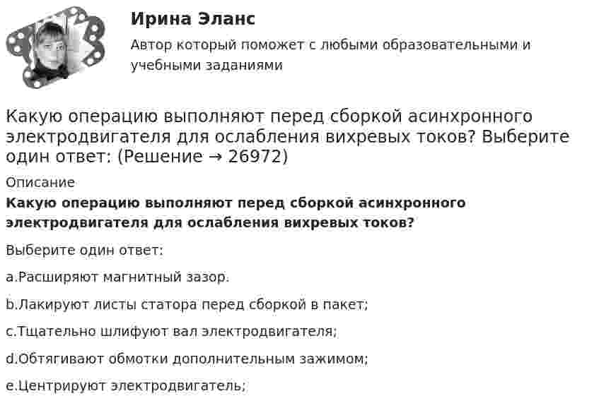      
          Описание
          Какую операцию выполняют перед сборкой асинхронного электродвигателя для ослабления вихревых токов?Выберите один ответ:a.Расширяют магнитный зазор.b.Лакируют листы статора перед сборкой в пакет;c.Тщательно шлифуют вал электродвигателя;d.Обтягивают обмотки дополнительным зажимом;e.Центрируют электродвигатель;  
            
            
            Какую нужно совершить работу А, чтобы пружину жесткостью k = 800 Н/м, сжатую на х = 6 см, дополнительно сжать на x = 8 см?Какую операцию выполняют перед сборкой асинхронного электродвигателя для ослабления вихревых токов? Выберите один ответ: Какую передаточную функцию имеет апериодическое (инерционное) звено ? Выберите один ответ:Какую по величине силу необходимо приложить под углом 30 градусов к горизонту к центру инерции платформы массой 16 т, стоящей на рельсах, чтобы она стала двигаться равноускоренно и за 30 с прошла 20 м, если коэффициент сопротивления равен 0,05?Какую работу A надо совершить при выдувании мыльного пузыря, чтобы увеличить его объём от V1 = 5 cм3 до V2 = 15 cм3? Считать, что процесс изотермический.Какую работу A надо совершить при выдувании мыльного пузыря, чтобы увеличить его объём от V1 = 8 см3 до V2 = 16 см3? Считать процесс изотермическим.Какую работу A нужно совершить, чтобы вывести спутник массой m = 350 кг на орбиту, находящуюся вблизи поверхности Земли? Сопротивлением воздуха пренебречь.Какую мощность потребляет нагреватель электрического чайника, если объём V = 1 л воды закипает через время t = 5 мин? Каково сопротивление R нагревателя, если напряжение в сети U = 120 В? Начальная температура водыКакую мощность принимают за номинальную в трехобмоточном трансформаторе? Выберите один ответ: a.номинальную мощность наиболее нагружаемой его обмотки; b.мощность обмотки высшего напряжения; c.мощность первой обмотки; d.среднеквадратичную Какую наибольшую длину может иметь железная проволока, подвешенная вертикально, не обрываясь под действием собственной тяжести? Необходимые данные взять из таблиц.Какую наибольшую скорость может развивать велосипедист, проезжая закругление R = 50 м, если коэффициент трения скольжения между шинами и асфальтом равен 0,3? Каков угол отклонения  велосипеда от вертикали, когда велосипедист движется по закруглению?Какую наименьшую начальную скорость нужно сообщить футбольному мячу, чтобы он перелетел через стену высотой 4 м, находящуюся на расстоянии 21.2 м?  Ответ дайте в м/с точностью до трёх значащих цифр.Какую наименьшую энергию нужно затратить, чтобы разделить на отдельные нуклоны ядра 37Li и 47Ве? Почему для ядра бериллия эта энергия меньше, чем для ядра лития?Какую нужно совершить работу A, чтобы пружину жёсткостью k = 800 Н/м, сжатую на x1 = 6 см, дополнительно сжать на x2 = 8 см?