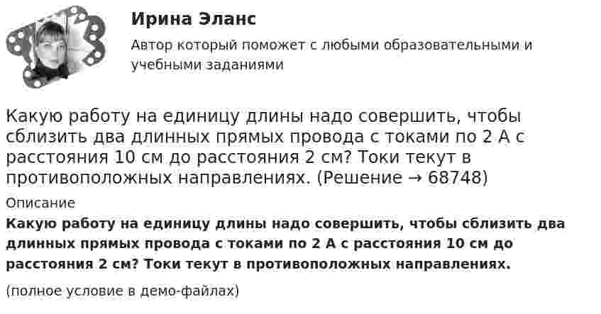     
            Описание
            Какую работу на единицу длины надо совершить, чтобы сблизить два длинных прямых провода с токами по 2 А с расстояния 10 см до расстояния 2 см? Токи текут в противоположных направлениях.(полное условие в демо-файлах)   
            
            
            Какую работу надо совершить, чтобы по наклонной плоскости с углом наклона 30° втащить груз массой 400 кг на высоту 2 м при коэффициенте трения 0,3?Какую работу на единицу длины надо совершить, чтобы сблизить два длинных прямых провода с токами по 2 А с расстояния 10 см до расстояния 2 см? Токи текут в противоположных направлениях.Какую работу необходимо совершить, чтобы вывести тело массой 250 кг на орбиту искусственной планеты Солнечной системы?Какую работу нужно произвести, чтобы маховику массой m = 0,6 т, распределённой по ободу диаметром d = 1,6 м, сообщить вращение с частотой v = 240 об/мин?Какую работу нужно произвести, чтобы маховику массой m = 600 кг, распределённой по ободу диаметром D = 1,6 м, сообщить вращение с частотой v = 240 об/мин?Какую работу нужно совершить при медленном подъеме камня объемом 0,5 м3 из воды с глубины 1 м? Плотность камня 2,5  103 кг/м3.Какую работу нужно совершить, чтобы заряды 1 и 2 нКл, находившиеся на расстоянии 0,5 м, сблизились до 0,1 м?Какую работу A нужно совершить, чтобы растянуть на x = 1 мм стальной стержень длиной L = 1 м и площадью S поперечного сечения, равной 1 см2?Какую работу А надо совершить при выдувании мыльного пузыря, чтобы увеличить его объем от V1 = 8 см3 до V2 = 16 см3? Считать процесс изотермическим.Какую работу может совершить пружина жёсткостью 100 кН/м, растянутая на 10 см?Какую работу надо произвести, чтобы выдуть мыльный пузырь (s = 0,04 Н/м) диаметром d, если процесс выдувания изотермический? Чему равно избыточное давление внутри пузыря?  1         d = 5 см.Какую работу надо произвести, чтобы выдуть мыльный пузырь (s = 0,04 Н/м) диаметром d, если процесс выдувания изотермический? Чему равно избыточное давление внутри пузыря?  7         d = 11 см.Какую работу надо совершить, чтобы остановить вращающийся с частотой 10 Гц сплошной цилиндр массой 12 кг и радиусом 8 см?Какую работу надо совершить, чтобы остановить однородный диск массой 1 кг, радиусом 0,2 м, если диск делает 1200 оборотов в минуту?