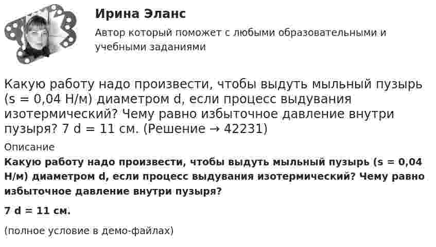     
          Описание
          Какую работу надо произвести, чтобы выдуть мыльный пузырь (s = 0,04 Н/м) диаметром d, если процесс выдувания изотермический? Чему равно избыточное давление внутри пузыря?7         d = 11 см.(полное условие в демо-файлах)  
            
            
            Какую работу надо произвести, чтобы выдуть мыльный пузырь (s = 0,04 Н/м) диаметром d, если процесс выдувания изотермический? Чему равно избыточное давление внутри пузыря?  1         d = 5 см.Какую работу надо произвести, чтобы выдуть мыльный пузырь (s = 0,04 Н/м) диаметром d, если процесс выдувания изотермический? Чему равно избыточное давление внутри пузыря?  7         d = 11 см.Какую работу надо совершить, чтобы остановить вращающийся с частотой 10 Гц сплошной цилиндр массой 12 кг и радиусом 8 см?Какую работу надо совершить, чтобы остановить однородный диск массой 1 кг, радиусом 0,2 м, если диск делает 1200 оборотов в минуту?Какую работу надо совершить, чтобы повернуть диполь с электрическим моментом p = 25 нКл·м из положения, при котором он ориентирован перпендикулярно полю с напряжённостью E = 10 В/м, в положение,Какую работу надо совершить, чтобы по наклонной плоскости с углом наклона 30° втащить груз массой 400 кг на высоту 2 м при коэффициенте трения 0,3?Какую работу на единицу длины надо совершить, чтобы сблизить два длинных прямых провода с токами по 2 А с расстояния 10 см до расстояния 2 см? Токи текут в противоположных направлениях.Какую по величине силу необходимо приложить под углом 30 градусов к горизонту к центру инерции платформы массой 16 т, стоящей на рельсах, чтобы она стала двигаться равноускоренно и за 30 с прошла 20 м, если коэффициент сопротивления равен 0,05?Какую работу A надо совершить при выдувании мыльного пузыря, чтобы увеличить его объём от V1 = 5 cм3 до V2 = 15 cм3? Считать, что процесс изотермический.Какую работу A надо совершить при выдувании мыльного пузыря, чтобы увеличить его объём от V1 = 8 см3 до V2 = 16 см3? Считать процесс изотермическим.Какую работу A нужно совершить, чтобы вывести спутник массой m = 350 кг на орбиту, находящуюся вблизи поверхности Земли? Сопротивлением воздуха пренебречь.Какую работу A нужно совершить, чтобы, выдувая мыльный пузырь, увеличить его диаметр от d1 = 1 см до d2 = 11 см? Процесс считать изотермическим.Какую работу A нужно совершить, чтобы растянуть на x = 1 мм стальной стержень длиной L = 1 м и площадью S поперечного сечения, равной 1 см2?Какую работу А надо совершить при выдувании мыльного пузыря, чтобы увеличить его объем от V1 = 8 см3 до V2 = 16 см3? Считать процесс изотермическим.