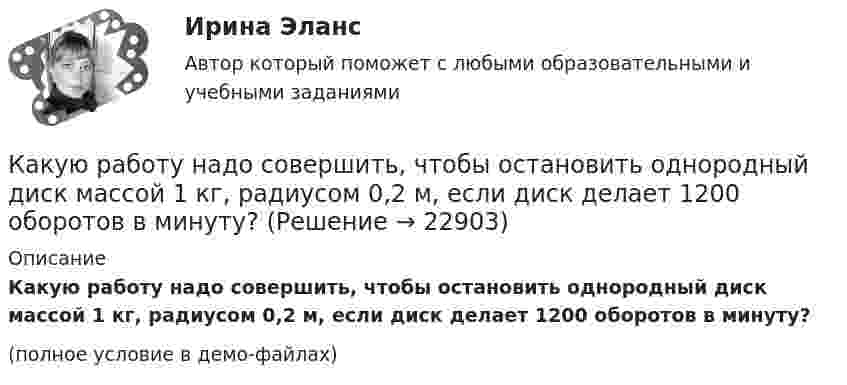     
          Описание
          Какую работу надо совершить, чтобы остановить однородный диск массой 1 кг, радиусом 0,2 м, если диск делает 1200 оборотов в минуту?(полное условие в демо-файлах)  
            
            
            Какую работу надо совершить, чтобы остановить вращающийся с частотой 10 Гц сплошной цилиндр массой 12 кг и радиусом 8 см?Какую работу надо совершить, чтобы остановить однородный диск массой 1 кг, радиусом 0,2 м, если диск делает 1200 оборотов в минуту?Какую работу надо совершить, чтобы повернуть диполь с электрическим моментом p = 25 нКл·м из положения, при котором он ориентирован перпендикулярно полю с напряжённостью E = 10 В/м, в положение,Какую работу надо совершить, чтобы по наклонной плоскости с углом наклона 30° втащить груз массой 400 кг на высоту 2 м при коэффициенте трения 0,3?Какую работу на единицу длины надо совершить, чтобы сблизить два длинных прямых провода с токами по 2 А с расстояния 10 см до расстояния 2 см? Токи текут в противоположных направлениях.Какую работу необходимо совершить, чтобы вывести тело массой 250 кг на орбиту искусственной планеты Солнечной системы?Какую работу нужно произвести, чтобы маховику массой m = 0,6 т, распределённой по ободу диаметром d = 1,6 м, сообщить вращение с частотой v = 240 об/мин?Какую работу A надо совершить при выдувании мыльного пузыря, чтобы увеличить его объём от V1 = 8 см3 до V2 = 16 см3? Считать процесс изотермическим.Какую работу A нужно совершить, чтобы вывести спутник массой m = 350 кг на орбиту, находящуюся вблизи поверхности Земли? Сопротивлением воздуха пренебречь.Какую работу A нужно совершить, чтобы, выдувая мыльный пузырь, увеличить его диаметр от d1 = 1 см до d2 = 11 см? Процесс считать изотермическим.Какую работу A нужно совершить, чтобы растянуть на x = 1 мм стальной стержень длиной L = 1 м и площадью S поперечного сечения, равной 1 см2?Какую работу А надо совершить при выдувании мыльного пузыря, чтобы увеличить его объем от V1 = 8 см3 до V2 = 16 см3? Считать процесс изотермическим.Какую работу может совершить пружина жёсткостью 100 кН/м, растянутая на 10 см?Какую работу надо произвести, чтобы выдуть мыльный пузырь (s = 0,04 Н/м) диаметром d, если процесс выдувания изотермический? Чему равно избыточное давление внутри пузыря?  1         d = 5 см.