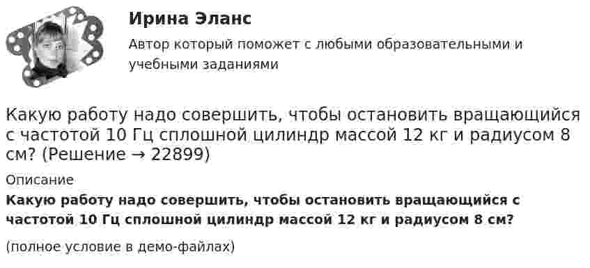     
          Описание
          Какую работу надо совершить, чтобы остановить вращающийся с частотой 10 Гц сплошной цилиндр массой 12 кг и радиусом 8 см?(полное условие в демо-файлах)  
            
            
            Какую работу надо произвести, чтобы выдуть мыльный пузырь (s = 0,04 Н/м) диаметром d, если процесс выдувания изотермический? Чему равно избыточное давление внутри пузыря?  7         d = 11 см.Какую работу надо совершить, чтобы остановить вращающийся с частотой 10 Гц сплошной цилиндр массой 12 кг и радиусом 8 см?Какую работу надо совершить, чтобы остановить однородный диск массой 1 кг, радиусом 0,2 м, если диск делает 1200 оборотов в минуту?Какую работу надо совершить, чтобы повернуть диполь с электрическим моментом p = 25 нКл·м из положения, при котором он ориентирован перпендикулярно полю с напряжённостью E = 10 В/м, в положение,Какую работу надо совершить, чтобы по наклонной плоскости с углом наклона 30° втащить груз массой 400 кг на высоту 2 м при коэффициенте трения 0,3?Какую работу на единицу длины надо совершить, чтобы сблизить два длинных прямых провода с токами по 2 А с расстояния 10 см до расстояния 2 см? Токи текут в противоположных направлениях.Какую работу необходимо совершить, чтобы вывести тело массой 250 кг на орбиту искусственной планеты Солнечной системы?Какую работу A надо совершить при выдувании мыльного пузыря, чтобы увеличить его объём от V1 = 5 cм3 до V2 = 15 cм3? Считать, что процесс изотермический.Какую работу A надо совершить при выдувании мыльного пузыря, чтобы увеличить его объём от V1 = 8 см3 до V2 = 16 см3? Считать процесс изотермическим.Какую работу A нужно совершить, чтобы вывести спутник массой m = 350 кг на орбиту, находящуюся вблизи поверхности Земли? Сопротивлением воздуха пренебречь.Какую работу A нужно совершить, чтобы, выдувая мыльный пузырь, увеличить его диаметр от d1 = 1 см до d2 = 11 см? Процесс считать изотермическим.Какую работу A нужно совершить, чтобы растянуть на x = 1 мм стальной стержень длиной L = 1 м и площадью S поперечного сечения, равной 1 см2?Какую работу А надо совершить при выдувании мыльного пузыря, чтобы увеличить его объем от V1 = 8 см3 до V2 = 16 см3? Считать процесс изотермическим.Какую работу может совершить пружина жёсткостью 100 кН/м, растянутая на 10 см?