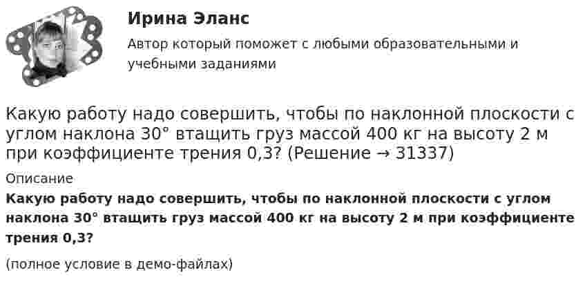     
          Описание
          Какую работу надо совершить, чтобы по наклонной плоскости с углом наклона 30° втащить груз массой 400 кг на высоту 2 м при коэффициенте трения 0,3?(полное условие в демо-файлах)  
            
            
            Какую работу надо совершить, чтобы повернуть диполь с электрическим моментом p = 25 нКл·м из положения, при котором он ориентирован перпендикулярно полю с напряжённостью E = 10 В/м, в положение,Какую работу надо совершить, чтобы по наклонной плоскости с углом наклона 30° втащить груз массой 400 кг на высоту 2 м при коэффициенте трения 0,3?Какую работу на единицу длины надо совершить, чтобы сблизить два длинных прямых провода с токами по 2 А с расстояния 10 см до расстояния 2 см? Токи текут в противоположных направлениях.Какую работу необходимо совершить, чтобы вывести тело массой 250 кг на орбиту искусственной планеты Солнечной системы?Какую работу нужно произвести, чтобы маховику массой m = 0,6 т, распределённой по ободу диаметром d = 1,6 м, сообщить вращение с частотой v = 240 об/мин?Какую работу нужно произвести, чтобы маховику массой m = 600 кг, распределённой по ободу диаметром D = 1,6 м, сообщить вращение с частотой v = 240 об/мин?Какую работу нужно совершить при медленном подъеме камня объемом 0,5 м3 из воды с глубины 1 м? Плотность камня 2,5  103 кг/м3.Какую работу A нужно совершить, чтобы, выдувая мыльный пузырь, увеличить его диаметр от d1 = 1 см до d2 = 11 см? Процесс считать изотермическим.Какую работу A нужно совершить, чтобы растянуть на x = 1 мм стальной стержень длиной L = 1 м и площадью S поперечного сечения, равной 1 см2?Какую работу А надо совершить при выдувании мыльного пузыря, чтобы увеличить его объем от V1 = 8 см3 до V2 = 16 см3? Считать процесс изотермическим.Какую работу может совершить пружина жёсткостью 100 кН/м, растянутая на 10 см?Какую работу надо произвести, чтобы выдуть мыльный пузырь (s = 0,04 Н/м) диаметром d, если процесс выдувания изотермический? Чему равно избыточное давление внутри пузыря?  1         d = 5 см.Какую работу надо произвести, чтобы выдуть мыльный пузырь (s = 0,04 Н/м) диаметром d, если процесс выдувания изотермический? Чему равно избыточное давление внутри пузыря?  7         d = 11 см.Какую работу надо совершить, чтобы остановить вращающийся с частотой 10 Гц сплошной цилиндр массой 12 кг и радиусом 8 см?