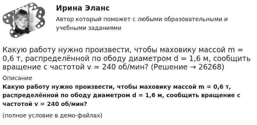     
          Описание
          Какую работу нужно произвести, чтобы маховику массой m = 0,6 т, распределённой по ободу диаметром d = 1,6 м, сообщить вращение с частотой v = 240 об/мин?(полное условие в демо-файлах)  
            
            
            Какую работу необходимо совершить, чтобы вывести тело массой 250 кг на орбиту искусственной планеты Солнечной системы?Какую работу нужно произвести, чтобы маховику массой m = 0,6 т, распределённой по ободу диаметром d = 1,6 м, сообщить вращение с частотой v = 240 об/мин?Какую работу нужно произвести, чтобы маховику массой m = 600 кг, распределённой по ободу диаметром D = 1,6 м, сообщить вращение с частотой v = 240 об/мин?Какую работу нужно совершить при медленном подъеме камня объемом 0,5 м3 из воды с глубины 1 м? Плотность камня 2,5  103 кг/м3.Какую работу нужно совершить, чтобы заряды 1 и 2 нКл, находившиеся на расстоянии 0,5 м, сблизились до 0,1 м?Какую работу нужно совершить, чтобы заставить маховик массой 0,5 т и диаметром 1,5 м остановиться? Частота вращения маховика 12 об/с. Считать массу маховика равномерно распределённой по ободу.Какую работу нужно совершить, чтобы маховику в виде диска массой m = 100 кг и радиусом R = 0,4 м сообщить частоту вращения n = 10 с-1, если он находился в состоянии покоя?Какую работу может совершить пружина жёсткостью 100 кН/м, растянутая на 10 см?Какую работу надо произвести, чтобы выдуть мыльный пузырь (s = 0,04 Н/м) диаметром d, если процесс выдувания изотермический? Чему равно избыточное давление внутри пузыря?  1         d = 5 см.Какую работу надо произвести, чтобы выдуть мыльный пузырь (s = 0,04 Н/м) диаметром d, если процесс выдувания изотермический? Чему равно избыточное давление внутри пузыря?  7         d = 11 см.Какую работу надо совершить, чтобы остановить вращающийся с частотой 10 Гц сплошной цилиндр массой 12 кг и радиусом 8 см?Какую работу надо совершить, чтобы остановить однородный диск массой 1 кг, радиусом 0,2 м, если диск делает 1200 оборотов в минуту?Какую работу надо совершить, чтобы повернуть диполь с электрическим моментом p = 25 нКл·м из положения, при котором он ориентирован перпендикулярно полю с напряжённостью E = 10 В/м, в положение,Какую работу надо совершить, чтобы по наклонной плоскости с углом наклона 30° втащить груз массой 400 кг на высоту 2 м при коэффициенте трения 0,3?
