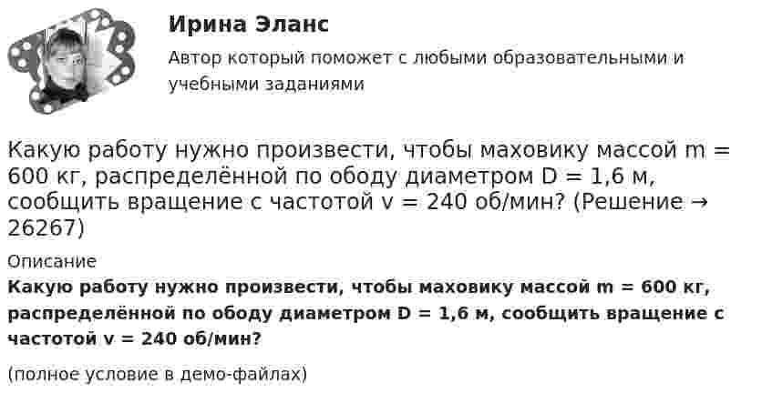     
          Описание
          Какую работу нужно произвести, чтобы маховику массой m = 600 кг, распределённой по ободу диаметром D = 1,6 м, сообщить вращение с частотой v = 240 об/мин?(полное условие в демо-файлах)  
            
            
            Какую работу нужно произвести, чтобы маховику массой m = 0,6 т, распределённой по ободу диаметром d = 1,6 м, сообщить вращение с частотой v = 240 об/мин?Какую работу нужно произвести, чтобы маховику массой m = 600 кг, распределённой по ободу диаметром D = 1,6 м, сообщить вращение с частотой v = 240 об/мин?Какую работу нужно совершить при медленном подъеме камня объемом 0,5 м3 из воды с глубины 1 м? Плотность камня 2,5  103 кг/м3.Какую работу нужно совершить, чтобы заряды 1 и 2 нКл, находившиеся на расстоянии 0,5 м, сблизились до 0,1 м?Какую работу нужно совершить, чтобы заставить маховик массой 0,5 т и диаметром 1,5 м остановиться? Частота вращения маховика 12 об/с. Считать массу маховика равномерно распределённой по ободу.Какую работу нужно совершить, чтобы маховику в виде диска массой m = 100 кг и радиусом R = 0,4 м сообщить частоту вращения n = 10 с-1, если он находился в состоянии покоя?Какую работу нужно совершить, чтобы пружину жёсткостью 800 Н/м, сжатую на 6 см, дополнительно сжать на 8 см?Какую работу надо произвести, чтобы выдуть мыльный пузырь (s = 0,04 Н/м) диаметром d, если процесс выдувания изотермический? Чему равно избыточное давление внутри пузыря?  1         d = 5 см.Какую работу надо произвести, чтобы выдуть мыльный пузырь (s = 0,04 Н/м) диаметром d, если процесс выдувания изотермический? Чему равно избыточное давление внутри пузыря?  7         d = 11 см.Какую работу надо совершить, чтобы остановить вращающийся с частотой 10 Гц сплошной цилиндр массой 12 кг и радиусом 8 см?Какую работу надо совершить, чтобы остановить однородный диск массой 1 кг, радиусом 0,2 м, если диск делает 1200 оборотов в минуту?Какую работу надо совершить, чтобы повернуть диполь с электрическим моментом p = 25 нКл·м из положения, при котором он ориентирован перпендикулярно полю с напряжённостью E = 10 В/м, в положение,Какую работу надо совершить, чтобы по наклонной плоскости с углом наклона 30° втащить груз массой 400 кг на высоту 2 м при коэффициенте трения 0,3?Какую работу на единицу длины надо совершить, чтобы сблизить два длинных прямых провода с токами по 2 А с расстояния 10 см до расстояния 2 см? Токи текут в противоположных направлениях.