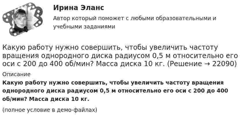     
          Описание
          Какую работу нужно совершить, чтобы увеличить частоту вращения однородного диска радиусом 0,5 м относительно его оси с 200 до 400 об/мин? Масса диска 10 кг.(полное условие в демо-файлах)  
            
            
            Какую работу нужно совершить, чтобы пружину жёсткостью 800 Н/м, сжатую на 6 см, дополнительно сжать на 8 см?Какую работу нужно совершить, чтобы увеличить частоту вращения однородного диска радиусом 0,5 м относительно его оси с 200 до 400 об/мин? Масса диска 10 кг.Какую работу против сил поверхностного натяжения надо совершить, чтобы выдуть мыльный пузырь диаметром 4 см?Какую работу против сил поверхностного натяжения нужно совершить, чтобы, выдувая мыльный пузырь, увеличить его диаметр от 1 см до 9 см?Какую работу совершает газ, расширяясь при постоянном давлении 200 кПа от объёма 1,6 л до 2,6 л?Какую работу совершает поле при перемещении заряда 20 нКл из точки с потенциалом -100 В в точку с потенциалом 400 В?Какую работу совершает человек при поднятии тела массой 100 кг на высоту 0,5 м с ускорением 2 м/с2?Какую работу на единицу длины надо совершить, чтобы сблизить два длинных прямых провода с токами по 2 А с расстояния 10 см до расстояния 2 см? Токи текут в противоположных направлениях.Какую работу необходимо совершить, чтобы вывести тело массой 250 кг на орбиту искусственной планеты Солнечной системы?Какую работу нужно произвести, чтобы маховику массой m = 0,6 т, распределённой по ободу диаметром d = 1,6 м, сообщить вращение с частотой v = 240 об/мин?Какую работу нужно произвести, чтобы маховику массой m = 600 кг, распределённой по ободу диаметром D = 1,6 м, сообщить вращение с частотой v = 240 об/мин?Какую работу нужно совершить при медленном подъеме камня объемом 0,5 м3 из воды с глубины 1 м? Плотность камня 2,5  103 кг/м3.Какую работу нужно совершить, чтобы заряды 1 и 2 нКл, находившиеся на расстоянии 0,5 м, сблизились до 0,1 м?Какую работу нужно совершить, чтобы заставить маховик массой 0,5 т и диаметром 1,5 м остановиться? Частота вращения маховика 12 об/с. Считать массу маховика равномерно распределённой по ободу.