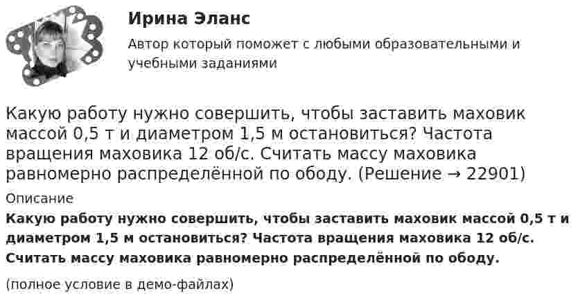     
          Описание
          Какую работу нужно совершить, чтобы заставить маховик массой 0,5 т и диаметром 1,5 м остановиться? Частота вращения маховика 12 об/с. Считать массу маховика равномерно распределённой по ободу.(полное условие в демо-файлах)  
            
            
            Какую работу нужно совершить, чтобы заряды 1 и 2 нКл, находившиеся на расстоянии 0,5 м, сблизились до 0,1 м?Какую работу нужно совершить, чтобы заставить маховик массой 0,5 т и диаметром 1,5 м остановиться? Частота вращения маховика 12 об/с. Считать массу маховика равномерно распределённой по ободу.Какую работу нужно совершить, чтобы маховику в виде диска массой m = 100 кг и радиусом R = 0,4 м сообщить частоту вращения n = 10 с-1, если он находился в состоянии покоя?Какую работу нужно совершить, чтобы пружину жёсткостью 800 Н/м, сжатую на 6 см, дополнительно сжать на 8 см?Какую работу нужно совершить, чтобы увеличить частоту вращения однородного диска радиусом 0,5 м относительно его оси с 200 до 400 об/мин? Масса диска 10 кг.Какую работу против сил поверхностного натяжения надо совершить, чтобы выдуть мыльный пузырь диаметром 4 см?Какую работу против сил поверхностного натяжения нужно совершить, чтобы, выдувая мыльный пузырь, увеличить его диаметр от 1 см до 9 см?Какую работу надо совершить, чтобы остановить однородный диск массой 1 кг, радиусом 0,2 м, если диск делает 1200 оборотов в минуту?Какую работу надо совершить, чтобы повернуть диполь с электрическим моментом p = 25 нКл·м из положения, при котором он ориентирован перпендикулярно полю с напряжённостью E = 10 В/м, в положение,Какую работу надо совершить, чтобы по наклонной плоскости с углом наклона 30° втащить груз массой 400 кг на высоту 2 м при коэффициенте трения 0,3?Какую работу на единицу длины надо совершить, чтобы сблизить два длинных прямых провода с токами по 2 А с расстояния 10 см до расстояния 2 см? Токи текут в противоположных направлениях.Какую работу необходимо совершить, чтобы вывести тело массой 250 кг на орбиту искусственной планеты Солнечной системы?Какую работу нужно произвести, чтобы маховику массой m = 0,6 т, распределённой по ободу диаметром d = 1,6 м, сообщить вращение с частотой v = 240 об/мин?Какую работу нужно произвести, чтобы маховику массой m = 600 кг, распределённой по ободу диаметром D = 1,6 м, сообщить вращение с частотой v = 240 об/мин?