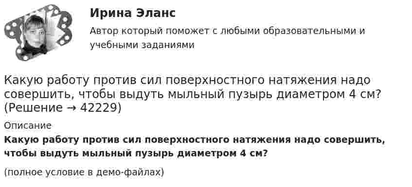     
          Описание
          Какую работу против сил поверхностного натяжения надо совершить, чтобы выдуть мыльный пузырь диаметром 4 см?(полное условие в демо-файлах)  
            
            
            Какую работу нужно совершить, чтобы увеличить частоту вращения однородного диска радиусом 0,5 м относительно его оси с 200 до 400 об/мин? Масса диска 10 кг.Какую работу против сил поверхностного натяжения надо совершить, чтобы выдуть мыльный пузырь диаметром 4 см?Какую работу против сил поверхностного натяжения нужно совершить, чтобы, выдувая мыльный пузырь, увеличить его диаметр от 1 см до 9 см?Какую работу совершает газ, расширяясь при постоянном давлении 200 кПа от объёма 1,6 л до 2,6 л?Какую работу совершает поле при перемещении заряда 20 нКл из точки с потенциалом -100 В в точку с потенциалом 400 В?Какую работу совершает человек при поднятии тела массой 100 кг на высоту 0,5 м с ускорением 2 м/с2?Какую работу совершает человек при поднятии тела массой 10 кг на высоту 1 м с ускорением 3 м/с2?Какую работу необходимо совершить, чтобы вывести тело массой 250 кг на орбиту искусственной планеты Солнечной системы?Какую работу нужно произвести, чтобы маховику массой m = 0,6 т, распределённой по ободу диаметром d = 1,6 м, сообщить вращение с частотой v = 240 об/мин?Какую работу нужно произвести, чтобы маховику массой m = 600 кг, распределённой по ободу диаметром D = 1,6 м, сообщить вращение с частотой v = 240 об/мин?Какую работу нужно совершить при медленном подъеме камня объемом 0,5 м3 из воды с глубины 1 м? Плотность камня 2,5  103 кг/м3.Какую работу нужно совершить, чтобы заряды 1 и 2 нКл, находившиеся на расстоянии 0,5 м, сблизились до 0,1 м?Какую работу нужно совершить, чтобы заставить маховик массой 0,5 т и диаметром 1,5 м остановиться? Частота вращения маховика 12 об/с. Считать массу маховика равномерно распределённой по ободу.Какую работу нужно совершить, чтобы маховику в виде диска массой m = 100 кг и радиусом R = 0,4 м сообщить частоту вращения n = 10 с-1, если он находился в состоянии покоя?