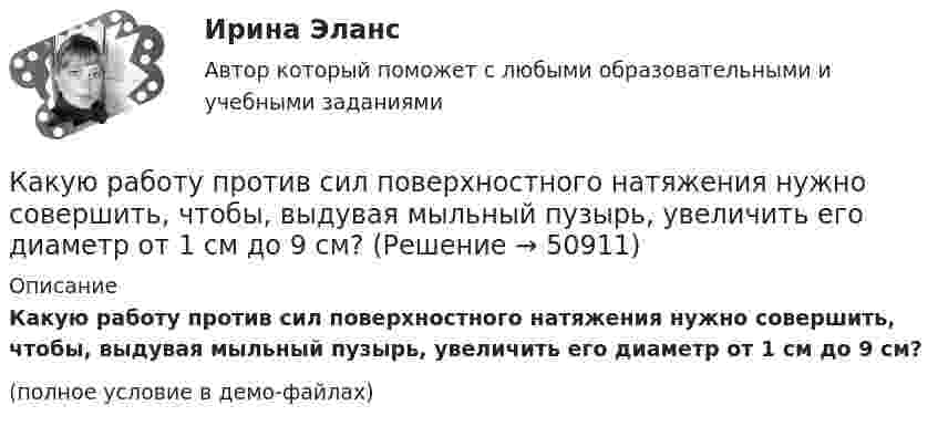     
            Описание
            Какую работу против сил поверхностного натяжения нужно совершить, чтобы, выдувая мыльный пузырь, увеличить его диаметр от 1 см до 9 см?(полное условие в демо-файлах)  
            
            
            Какую работу против сил поверхностного натяжения надо совершить, чтобы выдуть мыльный пузырь диаметром 4 см?Какую работу против сил поверхностного натяжения нужно совершить, чтобы, выдувая мыльный пузырь, увеличить его диаметр от 1 см до 9 см?Какую работу совершает газ, расширяясь при постоянном давлении 200 кПа от объёма 1,6 л до 2,6 л?Какую работу совершает поле при перемещении заряда 20 нКл из точки с потенциалом -100 В в точку с потенциалом 400 В?Какую работу совершает человек при поднятии тела массой 100 кг на высоту 0,5 м с ускорением 2 м/с2?Какую работу совершает человек при поднятии тела массой 10 кг на высоту 1 м с ускорением 3 м/с2?Какую работу совершают 320 г кислорода при изобарном нагревании на 15 К?Какую работу нужно произвести, чтобы маховику массой m = 0,6 т, распределённой по ободу диаметром d = 1,6 м, сообщить вращение с частотой v = 240 об/мин?Какую работу нужно произвести, чтобы маховику массой m = 600 кг, распределённой по ободу диаметром D = 1,6 м, сообщить вращение с частотой v = 240 об/мин?Какую работу нужно совершить при медленном подъеме камня объемом 0,5 м3 из воды с глубины 1 м? Плотность камня 2,5  103 кг/м3.Какую работу нужно совершить, чтобы заряды 1 и 2 нКл, находившиеся на расстоянии 0,5 м, сблизились до 0,1 м?Какую работу нужно совершить, чтобы заставить маховик массой 0,5 т и диаметром 1,5 м остановиться? Частота вращения маховика 12 об/с. Считать массу маховика равномерно распределённой по ободу.Какую работу нужно совершить, чтобы маховику в виде диска массой m = 100 кг и радиусом R = 0,4 м сообщить частоту вращения n = 10 с-1, если он находился в состоянии покоя?Какую работу нужно совершить, чтобы пружину жёсткостью 800 Н/м, сжатую на 6 см, дополнительно сжать на 8 см?