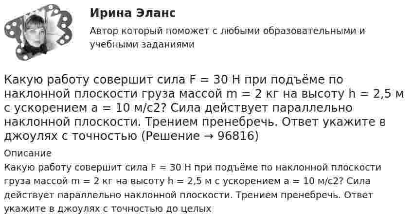      
            Описание
            Какую работу совершит сила F = 30 Н при подъёме по наклонной плоскости груза массой m = 2 кг на высоту h = 2,5 м с ускорением а = 10 м/с2? Сила действует параллельно наклонной плоскости. Трением пренебречь. Ответ укажите в джоулях с точностью до целых   
            
            
            Какую работу совершит за час насос мощностью 5 кВт?Какую работу совершит сила F = 30 Н при подъёме по наклонной плоскости груза массой m = 2 кг на высоту h = 2,5 м с ускорением а = 10 м/с2? Сила действует параллельно наклонной плоскости. Трением пренебречь. Ответ укажите в джоулях с точностьюКакую силу F надо приложить к вагону, стоящему на рельсах, чтобы вагон стал двигаться равноускоренно и за время t = 30 с прошёл путь S = 11 м? Масса вагона m = 16 т. Во время движения на вагон действует сила трения Fтр, равная 0,05 Какую силу надо приложить, чтобы равноускоренно поднять тело массой 2 кг на высоту 1 м за 1 с?Какую силу тока показывает амперметр А в схеме, изображённой на рисунке, если ε1 = 2 В, ε2 = 1 В, R2 = 103 Ом, R1 = 500 Ом, R = 200 Ом. Сопротивление амперметра RA = 200 Ом. Внутренним сопротивлением элементов пренебречь.Какую скорость будет иметь стартовая ракета, масса которой равна 1 т, если в результате горения топлива выбрасывается 200 кг газов со скоростью 2 км/с?Какую скорость  (в долях скорости света) нужно сообщить частице, чтобы ее кинетическая энергия была равна удвоенной энергии покоя?Какую работу против сил поверхностного натяжения надо совершить, чтобы выдуть мыльный пузырь диаметром 4 см?Какую работу против сил поверхностного натяжения нужно совершить, чтобы, выдувая мыльный пузырь, увеличить его диаметр от 1 см до 9 см?Какую работу совершает газ, расширяясь при постоянном давлении 200 кПа от объёма 1,6 л до 2,6 л?Какую работу совершает поле при перемещении заряда 20 нКл из точки с потенциалом -100 В в точку с потенциалом 400 В?Какую работу совершает человек при поднятии тела массой 100 кг на высоту 0,5 м с ускорением 2 м/с2?Какую работу совершает человек при поднятии тела массой 10 кг на высоту 1 м с ускорением 3 м/с2?Какую работу совершают 320 г кислорода при изобарном нагревании на 15 К?