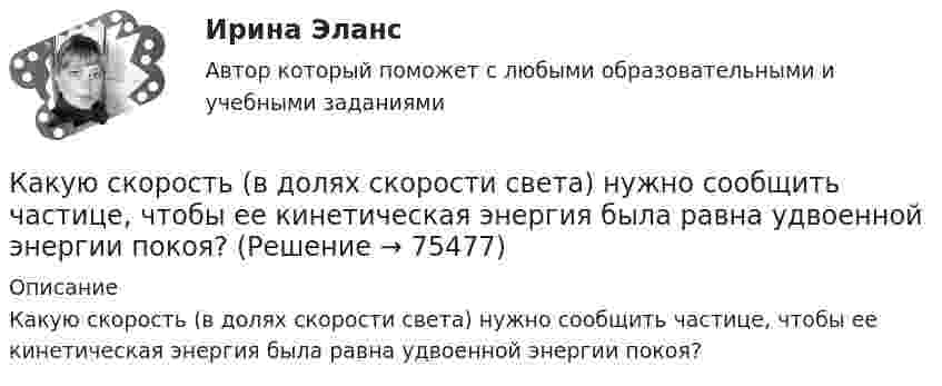      
            Описание
            Какую скорость (в долях скорости света) нужно сообщить частице, чтобы ее кинетическая энергия была равна удвоенной энергии покоя?   
            
            
            Какую скорость будет иметь стартовая ракета, масса которой равна 1 т, если в результате горения топлива выбрасывается 200 кг газов со скоростью 2 км/с?Какую скорость  (в долях скорости света) нужно сообщить частице, чтобы ее кинетическая энергия была равна удвоенной энергии покоя?Какую скорость нужно сообщить ракете, чтобы она не вернулась на Землю? Сопротивление атмосферы можно не учитывать. g = 9,8м/с2; RЗ = 6370 км = 6,37*10^6 м.Какую скорость приобретают сани, соскользнувшие с ледяной горы высотой 19,6 м?Какую скорость приобретёт сплошной диск, если он скатится с наклонной плоскости высотой 1 м?Какую среднюю мощность должен потреблять колебательный контур с активным сопротивлением R = 0,45 Ом, чтобы в нём поддерживались незатухающие колебания с амплитудой силы тока Im = 30 мА?Какую сталь следует применить в здании со среднеагрессивной средой? ТулГУКакую работу совершает человек при поднятии тела массой 10 кг на высоту 1 м с ускорением 3 м/с2?Какую работу совершают 320 г кислорода при изобарном нагревании на 15 К?Какую работу совершают силы поля, если одноимённые заряды 1 и 2 нКл, находившиеся на расстоянии 1 см, разошлись до расстояния 10 см?Какую работу совершит за час насос мощностью 5 кВт?Какую работу совершит сила F = 30 Н при подъёме по наклонной плоскости груза массой m = 2 кг на высоту h = 2,5 м с ускорением а = 10 м/с2? Сила действует параллельно наклонной плоскости. Трением пренебречь. Ответ укажите в джоулях с точностьюКакую силу F надо приложить к вагону, стоящему на рельсах, чтобы вагон стал двигаться равноускоренно и за время t = 30 с прошёл путь S = 11 м? Масса вагона m = 16 т. Во время движения на вагон действует сила трения Fтр, равная 0,05 Какую силу надо приложить, чтобы равноускоренно поднять тело массой 2 кг на высоту 1 м за 1 с?