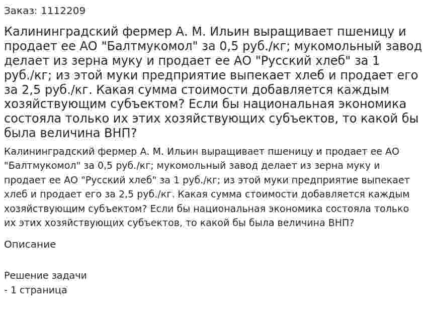 Калининградский фермер А. М. Ильин выращивает пшеницу и продает ее АО "Балтмукомол" за 0,5 руб./кг; мукомольный завод делает из зерна муку и продает ее АО "Русский хлеб" за 1 руб./кг; из этой муки предприятие выпекает хлеб и продает его за 2,5 руб./кг. Какая сумма стоимости добавляется каждым хозяйствующим субъектом? Если бы национальная экономика состояла только их этих хозяйствующих субъектов, то какой бы была величина ВНП? 