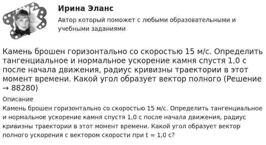      
            Описание
            Камень брошен горизонтально со скоростью 15 м/с. Определить тангенциальное и нормальное ускорение камня спустя 1,0 с после начала движения, радиус кривизны траектории в этот момент времени. Какой угол образует вектор полного ускорения с вектором скорости при t = 1,0 с?   
            
            
            Камень брошен горизонтально со скоростью 15 м/с. Найти нормальное, тангенциальное и полное ускорения камня через 2 с после начала движения. Сопротивление воздуха не учитывать.Камень брошен горизонтально со скоростью 15 м/с. Определить тангенциальное и нормальное ускорение камня спустя 1,0 с после начала движения, радиус кривизны траектории в этот момент времени. Какой угол образует вектор полного Камень брошен горизонтально со скоростью v_x=10 м/с. Найти радиус кривизны R траектории камня через время t=3 с после начала движения.Камень, брошенный горизонтально с высоты 6 м, упал на землю на расстоянии 10 м от точки бросания. Определить начальную скорость камня, уравнение траектории, нормальное и тангенциальное ускорения через 0,02 с после начала движения.Камень, брошенный горизонтально, через время t=0,5 с после начала движения имел скорость v, в 1,5 раза большую скорости vx в момент бросания. С какой скоростью vx был брошен камень?Камень, брошенный со скоростью 10 м/с под углом 300 к горизонту, упал на землю на некотором расстоянии от места броска. С какой высоты надо бросить этот камень в горизонтальном направлении, чтобы при той же начальной скорости он упал на то же местоКамень, брошенный со скоростью 12 м/с под углом 45° к горизонту, упал на землю на расстоянии l от места бросания. С какой высоты h надо бросить камень в горизонтальном направлении, чтобы при той же начальной скорости он упал на то же место?Калькуляция стоимости услуг экскаватораКамень бросили вниз с начальной скоростью 2 м.с. Время его падения на землю равно 3 с. Чему равна средняя скорость падения камня на оставшейся до земли третьей части всей высоты его падения.Камень бросили горизонтально со скоростью V0 = 40 м/с. Найти радиус кривизны траектории камня через 2 с после начала движения. Чему равны в этот момент нормальное и тангенциальное ускорения?Камень брошен вверх под углом а = 60° к горизонту. Кинетическая энергия камня в начальный момент времени E0k = 20 Дж. Определить кинетическую и потенциальную энергию в высшей точке его траектории. Сопротивление воздуха не учитывать.Камень брошен вертикально вверх со скоростью 80 м/с. Через сколько времени камень достигнет наибольшей высоты?Камень брошен горизонтально с начальной скоростью u0 = 15 м/с с высоты h = 30 м. Пренебрегая сопротивлением воздуха, определите:  1) дальность полёта камня S;Камень брошен горизонтально с начальной скоростью V0 = 10 м/с. Найти радиус кривизны траектории камня через 3 секунды после начала движения.