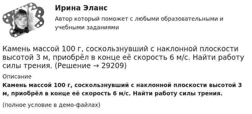    
          Описание
          Камень массой 100 г, соскользнувший с наклонной плоскости высотой 3 м, приобрёл в конце её скорость 6 м/с. Найти работу силы трения.(полное условие в демо-файлах)  
            
            
            Камень брошен со скоростью 10 м/с под углом 60° к горизонту. Определить тангенциальное и нормальное ускорение тела спустя 1,0 с после начала движения, радиус кривизны траектории в этот момент времени, длительность и дальность полёта.Камень массой 100 г, соскользнувший с наклонной плоскости высотой 3 м, приобрёл в конце её скорость 6 м/с. Найти работу силы трения.Камень массой m = 1,5 кг упал с некоторой высоты. Падение продолжалось t = 1,2 с. Определить кинетическую энергию камня в средней точке пути.Камень массы m=2 кг, летевший со скоростью v_1 на высоте h=3 м, упал на землю со скоростью v_2=5 м/с. Работа сил сопротивления A=40 Дж. Определить начальную скорость камня v_1.Камень, привязанный к верёвке длиной 50 см, вращается в вертикальной плоскости. Найдите, при каком числе оборотов в секунду верёвка оборвётся, если известно, что она разрывается при нагрузке, равной десятикратному весу камня.Камень, привязанный к верёвке, равномерно вращается в вертикальной плоскости. Разность между максимальным и минимальным натяжениями верёвки DFн = 9,8 Н. Найти массу камня.Камень, привязанный к нити длиной 30 см, описывает в горизонтальной плоскости окружность радиусом 15 см. Сколько оборотов в минуту совершает камень?Камень, брошенный горизонтально с высоты 6 м, упал на землю на расстоянии 10 м от точки бросания. Определить начальную скорость камня, уравнение траектории, нормальное и тангенциальное ускорения через 0,02 с после начала движения.Камень, брошенный горизонтально, через время t=0,5 с после начала движения имел скорость v, в 1,5 раза большую скорости vx в момент бросания. С какой скоростью vx был брошен камень?Камень, брошенный со скоростью 10 м/с под углом 300 к горизонту, упал на землю на некотором расстоянии от места броска. С какой высоты надо бросить этот камень в горизонтальном направлении, чтобы при той же начальной скорости он упал на то же местоКамень, брошенный со скоростью 12 м/с под углом 45° к горизонту, упал на землю на расстоянии l от места бросания. С какой высоты h надо бросить камень в горизонтальном направлении, чтобы при той же начальной скорости он упал на то же место?Камень брошен под углом 30 к горизонту с начальной скоростью 10 м/с. Через какое время камень будет на высоте 1 м?Камень брошен под углом 30° к горизонту со скоростью 10 м/с. Через сколько времени он достигнет высоты 1,05 м?Камень брошен под углом j = 60° к плоскости горизонта. Кинетическая энергия камня в начальный момент T` = 20 Дж. Определить кинетическую T и потенциальную П энергии камня в высшей точке его траектории. Сопротивлением воздуха пренебречь.