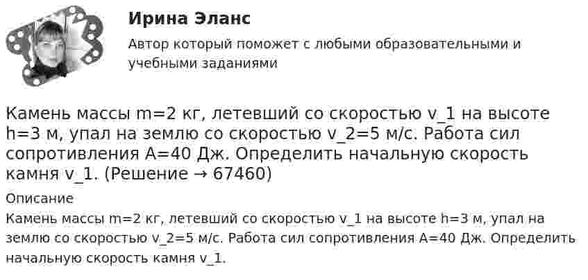      
            Описание
            Камень массы m=2 кг, летевший со скоростью v_1 на высоте h=3 м, упал на землю со скоростью v_2=5 м/с. Работа сил сопротивления A=40 Дж. Определить начальную скорость камня v_1.   
            
            
            Камень массой m = 1,5 кг упал с некоторой высоты. Падение продолжалось t = 1,2 с. Определить кинетическую энергию камня в средней точке пути.Камень массы m=2 кг, летевший со скоростью v_1 на высоте h=3 м, упал на землю со скоростью v_2=5 м/с. Работа сил сопротивления A=40 Дж. Определить начальную скорость камня v_1.Камень, привязанный к верёвке длиной 50 см, вращается в вертикальной плоскости. Найдите, при каком числе оборотов в секунду верёвка оборвётся, если известно, что она разрывается при нагрузке, равной десятикратному весу камня.Камень, привязанный к верёвке, равномерно вращается в вертикальной плоскости. Разность между максимальным и минимальным натяжениями верёвки DFн = 9,8 Н. Найти массу камня.Камень, привязанный к нити длиной 30 см, описывает в горизонтальной плоскости окружность радиусом 15 см. Сколько оборотов в минуту совершает камень?Камень, пущенный по поверхности льда со скоростью V = 2 м/с, прошёл до полной остановки расстояние S = 20,4 м. Найти коэффициент трения μ камня о лёд, считая его постоянным.Камень, пущенный по поверхности льда со скоростью V = 3 м/с, прошёл до остановки расстояние S = 20,4 м. Найти коэффициент трения k камня о лёд.Камень, брошенный со скоростью 10 м/с под углом 300 к горизонту, упал на землю на некотором расстоянии от места броска. С какой высоты надо бросить этот камень в горизонтальном направлении, чтобы при той же начальной скорости он упал на то же местоКамень, брошенный со скоростью 12 м/с под углом 45° к горизонту, упал на землю на расстоянии l от места бросания. С какой высоты h надо бросить камень в горизонтальном направлении, чтобы при той же начальной скорости он упал на то же место?Камень брошен под углом 30 к горизонту с начальной скоростью 10 м/с. Через какое время камень будет на высоте 1 м?Камень брошен под углом 30° к горизонту со скоростью 10 м/с. Через сколько времени он достигнет высоты 1,05 м?Камень брошен под углом j = 60° к плоскости горизонта. Кинетическая энергия камня в начальный момент T` = 20 Дж. Определить кинетическую T и потенциальную П энергии камня в высшей точке его траектории. Сопротивлением воздуха пренебречь.Камень брошен с вышки в горизонтальном направлении со скоростью 30 м/с. Определить скорость, тангенциальное и нормальное ускорения камня в конце второй секунды после начала движения.Камень брошен со скоростью 10 м/с под углом 60° к горизонту. Определить тангенциальное и нормальное ускорение тела спустя 1,0 с после начала движения, радиус кривизны траектории в этот момент времени, длительность и дальность полёта.