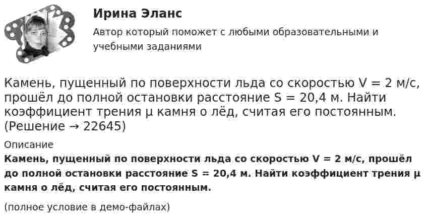     
          Описание
          Камень, пущенный по поверхности льда со скоростью V = 2 м/с, прошёл до полной остановки расстояние S = 20,4 м. Найти коэффициент трения μ камня о лёд, считая его постоянным.(полное условие в демо-файлах)  
            
            
            Камень, привязанный к нити длиной 30 см, описывает в горизонтальной плоскости окружность радиусом 15 см. Сколько оборотов в минуту совершает камень?Камень, пущенный по поверхности льда со скоростью V = 2 м/с, прошёл до полной остановки расстояние S = 20,4 м. Найти коэффициент трения μ камня о лёд, считая его постоянным.Камень, пущенный по поверхности льда со скоростью V = 3 м/с, прошёл до остановки расстояние S = 20,4 м. Найти коэффициент трения k камня о лёд.Камешек скользит с наивысшей точки купола, имеющего форму полусферы. Какую дугу  опишет камешек, прежде чем оторвется от поверхности купола? Трением пренебречь.Канализация электроэнергии в системах электроснабжения осуществляется: Выберите один ответ: a.кабельными линиями b.воздушными линиями c.токопроводами d.все ответы правильные e.электропроводкамиКаналом (способом) передачи информации в организации может бытьКанат лежит на столе так, что часть его свешивается со стола, и начинает скользить тогда, когда длина свешивающейся части составляет 1/4 его длины. Найти коэффициент трения каната о стол.Камень брошен под углом j = 60° к плоскости горизонта. Кинетическая энергия камня в начальный момент T` = 20 Дж. Определить кинетическую T и потенциальную П энергии камня в высшей точке его траектории. Сопротивлением воздуха пренебречь.Камень брошен с вышки в горизонтальном направлении со скоростью 30 м/с. Определить скорость, тангенциальное и нормальное ускорения камня в конце второй секунды после начала движения.Камень брошен со скоростью 10 м/с под углом 60° к горизонту. Определить тангенциальное и нормальное ускорение тела спустя 1,0 с после начала движения, радиус кривизны траектории в этот момент времени, длительность и дальность полёта.Камень массой 100 г, соскользнувший с наклонной плоскости высотой 3 м, приобрёл в конце её скорость 6 м/с. Найти работу силы трения.Камень массой m = 1,5 кг упал с некоторой высоты. Падение продолжалось t = 1,2 с. Определить кинетическую энергию камня в средней точке пути.Камень массы m=2 кг, летевший со скоростью v_1 на высоте h=3 м, упал на землю со скоростью v_2=5 м/с. Работа сил сопротивления A=40 Дж. Определить начальную скорость камня v_1.Камень, привязанный к верёвке длиной 50 см, вращается в вертикальной плоскости. Найдите, при каком числе оборотов в секунду верёвка оборвётся, если известно, что она разрывается при нагрузке, равной десятикратному весу камня.
