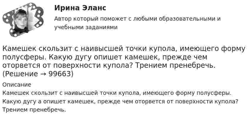      
            Описание
            Камешек скользит с наивысшей точки купола, имеющего форму полусферы. Какую дугу a опишет камешек, прежде чем оторвется от поверхности купола? Трением пренебречь.   
            
            
            Камень, пущенный по поверхности льда со скоростью V = 3 м/с, прошёл до остановки расстояние S = 20,4 м. Найти коэффициент трения k камня о лёд.Камешек скользит с наивысшей точки купола, имеющего форму полусферы. Какую дугу  опишет камешек, прежде чем оторвется от поверхности купола? Трением пренебречь.Канализация электроэнергии в системах электроснабжения осуществляется: Выберите один ответ: a.кабельными линиями b.воздушными линиями c.токопроводами d.все ответы правильные e.электропроводкамиКаналом (способом) передачи информации в организации может бытьКанат лежит на столе так, что часть его свешивается со стола, и начинает скользить тогда, когда длина свешивающейся части составляет 1/4 его длины. Найти коэффициент трения каната о стол.Канистра, заполненная бензином и не содержащая воздуха, нагрелась на солнце до температуры tк = 350СК антикризисным аспектам государственного управления экономикой США относятся ...Камень брошен со скоростью 10 м/с под углом 60° к горизонту. Определить тангенциальное и нормальное ускорение тела спустя 1,0 с после начала движения, радиус кривизны траектории в этот момент времени, длительность и дальность полёта.Камень массой 100 г, соскользнувший с наклонной плоскости высотой 3 м, приобрёл в конце её скорость 6 м/с. Найти работу силы трения.Камень массой m = 1,5 кг упал с некоторой высоты. Падение продолжалось t = 1,2 с. Определить кинетическую энергию камня в средней точке пути.Камень массы m=2 кг, летевший со скоростью v_1 на высоте h=3 м, упал на землю со скоростью v_2=5 м/с. Работа сил сопротивления A=40 Дж. Определить начальную скорость камня v_1.Камень, привязанный к верёвке длиной 50 см, вращается в вертикальной плоскости. Найдите, при каком числе оборотов в секунду верёвка оборвётся, если известно, что она разрывается при нагрузке, равной десятикратному весу камня.Камень, привязанный к верёвке, равномерно вращается в вертикальной плоскости. Разность между максимальным и минимальным натяжениями верёвки DFн = 9,8 Н. Найти массу камня.Камень, привязанный к нити длиной 30 см, описывает в горизонтальной плоскости окружность радиусом 15 см. Сколько оборотов в минуту совершает камень?
