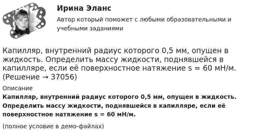     
          Описание
          Капилляр, внутренний радиус которого 0,5 мм, опущен в жидкость. Определить массу жидкости, поднявшейся в капилляре, если её поверхностное натяжение s = 60 мН/м.(полное условие в демо-файлах)  
            
            
            Кант «О мнимом праве лгать из человеколюбия»№2. Гегель «Кто мыслит абстрактно?»:   Гегель интерпретирует понятие «мышление»?Капилляр, внутренний радиус которого 0,5 мм, опущен в жидкость. Определить массу жидкости, поднявшейся в капилляре, если её поверхностное натяжение s = 60 мН/м.Капилляр, внутренний радиус которого r, опущен в жидкость плотностью ρ. Определить:.  1) на какую высоту поднялась жидкость в капилляре;  2) объём жидкости, поднявшейся в капилляре, если поверхностное натяжение жидкости равно s.Капиллярная трубка внутренним диаметром d = 0,5 мм наполнена водой. На нижнем конце трубки вода повисла в виде капли. Эту каплю можно принять за часть сферы радиуса r = 3 мм. Найти высоту h столбика воды в трубке. Смачивание считать полным.Капитал и сопряженное производствоКапитальные вложения на единицу продукции составляют 80 ден.ед., а себестоимость единицы продукции – 160 ден.ед. Предприятие установило оптовую цену величиной 200 ден.ед. Годовой объем производства продукции 100 000 ед.Капитал – это …Камень, пущенный по поверхности льда со скоростью V = 2 м/с, прошёл до полной остановки расстояние S = 20,4 м. Найти коэффициент трения μ камня о лёд, считая его постоянным.Камень, пущенный по поверхности льда со скоростью V = 3 м/с, прошёл до остановки расстояние S = 20,4 м. Найти коэффициент трения k камня о лёд.Камешек скользит с наивысшей точки купола, имеющего форму полусферы. Какую дугу  опишет камешек, прежде чем оторвется от поверхности купола? Трением пренебречь.Канализация электроэнергии в системах электроснабжения осуществляется: Выберите один ответ: a.кабельными линиями b.воздушными линиями c.токопроводами d.все ответы правильные e.электропроводкамиКаналом (способом) передачи информации в организации может бытьКанат лежит на столе так, что часть его свешивается со стола, и начинает скользить тогда, когда длина свешивающейся части составляет 1/4 его длины. Найти коэффициент трения каната о стол.Канистра, заполненная бензином и не содержащая воздуха, нагрелась на солнце до температуры tк = 350С