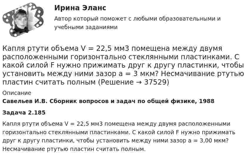      
          Описание
          Савельев И.В. Сборник вопросов и задач по общей физике, 1988Задача 2.185Капля ртути объема V = 22,5 мм3 помещена между двумя расположенными горизонтально стеклянными пластинками. С какой силой F нужно прижимать друг к другу пластинки, чтобы установить между ними зазор а = 3,00 мкм? Несмачивание ртутью пластин считать полным.  
            
            
            Капли дождя падают вертикально со скоростью 20 м/с. Под каким углом капли падают на переднее стекло автомобиля, идущего со скоростью 54 км/ч, если это стекло наклонено к вертикали под углом 10?Капля ртути объема V = 22,5 мм3 помещена между двумя расположенными горизонтально стеклянными пластинками. С какой силой F нужно прижимать друг к другу пластинки, чтобы установить между ними зазор а = 3 мкм? Несмачивание ртутью пластин считать полнымКарандаш длиной L = 15 см, поставленный вертикально, падает на стол. Какую угловую  и линейную V скорости будет иметь в конце падения: 1) середина карандаша; 2) верхний его конец. 	Считать, что трение настолько велико, что нижний Карандаш, поставленный вертикально, падает на стол. Длина карандаша l = 15 см. Найти угловую и линейную скорости середины карандаша в конце падения.Кариес возникает из-за отсутствия эмали, которая, к огромнейшему сожалению, не восстанавливаетсяКарикатура и шарж в современных изданиях курсоваяКаримов – сторож склада сельскохозяйственного кооператива «Заречье», решением общего собрания был исключен из кооператива за самовольное оставление объекта охраны на 3 часа в период дежурства. В это время неизвестные лица похитили из склада Кант «О мнимом праве лгать из человеколюбия»№2. Гегель «Кто мыслит абстрактно?»:   Гегель интерпретирует понятие «мышление»?Капилляр, внутренний радиус которого 0,5 мм, опущен в жидкость. Определить массу жидкости, поднявшейся в капилляре, если её поверхностное натяжение s = 60 мН/м.Капилляр, внутренний радиус которого r, опущен в жидкость плотностью ρ. Определить:.  1) на какую высоту поднялась жидкость в капилляре;  2) объём жидкости, поднявшейся в капилляре, если поверхностное натяжение жидкости равно s.Капиллярная трубка внутренним диаметром d = 0,5 мм наполнена водой. На нижнем конце трубки вода повисла в виде капли. Эту каплю можно принять за часть сферы радиуса r = 3 мм. Найти высоту h столбика воды в трубке. Смачивание считать полным.Капитал и сопряженное производствоКапитальные вложения на единицу продукции составляют 80 ден.ед., а себестоимость единицы продукции – 160 ден.ед. Предприятие установило оптовую цену величиной 200 ден.ед. Годовой объем производства продукции 100 000 ед.Капитал – это …