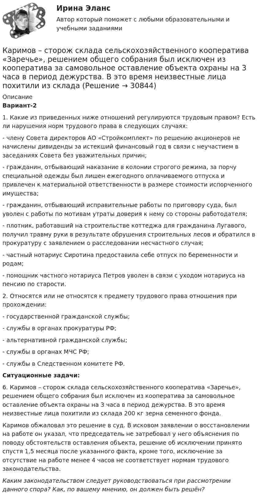      
          Описание
           Вариант-2	1.                 Какие из приведенных ниже отношений регулируются трудовым правом? Есть ли нарушения норм трудового права в следующих случаях:	- члену Совета директоров АО «Стройкомплект» по решению акционеров не начислены дивиденды за истекший финансовый год в связи с неучастием в заседаниях Совета без уважительных причин;	- гражданин, отбывающий наказание в колонии строгого режима, за порчу специальной одежды был лишен ежегодного оплачиваемого отпуска и привлечен к материальной ответственности в размере стоимости испорченного имущества;	- гражданин, отбывающий исправительные работы по приговору суда, был уволен с работы по мотивам утраты доверия к нему со стороны работодателя;	- плотник, работавший на строительстве коттеджа для гражданина Лугавого, получил травму руки в результате обрушения строительных лесов и обратился в прокуратуру с заявлением о расследовании несчастного случая;	- частный нотариус Сиротина предоставила себе отпуск по беременности и родам;	- помощник частного нотариуса Петров уволен в связи с уходом нотариуса на пенсию по старости.	2. Относятся или не относятся к предмету трудового права отношения при прохождении:	- государственной гражданской службы;	- службы в органах прокуратуры РФ;	- альтернативной гражданской службы;	- службы в органах МЧС РФ;	- службы в Следственном комитете РФ. Ситуационные задачи:	6.                  Каримов – сторож склада сельскохозяйственного кооператива «Заречье», решением общего собрания был исключен из кооператива за самовольное оставление объекта охраны на 3 часа в период дежурства. В это время неизвестные лица похитили из склада 200 кг зерна семенного фонда.	Каримов обжаловал это решение в суд. В исковом заявлении о восстановлении на работе он указал, что председатель не затребовал у него объяснения по поводу обстоятельств оставления объекта, решение об исключении принято спустя 1,5 месяца после указанного факта, кроме того, исключение за отсутствие на работе менее 4 часов не соответствует нормам трудового законодательства. Каким законодательством следует руководствоваться при рассмотрении данного спора? Как, по вашему мнению, он должен быть решён?  
            
            
            Карикатура и шарж в современных изданиях курсоваяКаримов – сторож склада сельскохозяйственного кооператива «Заречье», решением общего собрания был исключен из кооператива за самовольное оставление объекта охраны на 3 часа в период дежурства. В это время неизвестные лица похитили из склада Карнавал в Венеции   -   Одно из самых ярких мероприятий  ИталииКарпенко нашел в сети Интернет сайт, на котором в свободном доступе для скачивания и дальнейшего ознакомления и тиражирования был размещен кинофильм… карта, или интеллект-карта, – это техника визуализации мышления, которая позволяет фиксировать и обрабатывать информациюКарта сравнительного анализа «Общее и специальное право жалобы»Карта сравнительного анализа «Общее и специальное право жалобы»Капитальные вложения на единицу продукции составляют 80 ден.ед., а себестоимость единицы продукции – 160 ден.ед. Предприятие установило оптовую цену величиной 200 ден.ед. Годовой объем производства продукции 100 000 ед.Капитал – это …... капитал - это часть интеллектуального капитала, где отдельно можно выделить товарные и фирменные знаки, фирменные названия, знаки обслуживания и наименования мест происхождения товаров или же географические указания Капли дождя падают вертикально со скоростью 20 м/с. Под каким углом капли падают на переднее стекло автомобиля, идущего со скоростью 54 км/ч, если это стекло наклонено к вертикали под углом 10?Капля ртути объема V = 22,5 мм3 помещена между двумя расположенными горизонтально стеклянными пластинками. С какой силой F нужно прижимать друг к другу пластинки, чтобы установить между ними зазор а = 3 мкм? Несмачивание ртутью пластин считать полнымКарандаш длиной L = 15 см, поставленный вертикально, падает на стол. Какую угловую  и линейную V скорости будет иметь в конце падения: 1) середина карандаша; 2) верхний его конец. 	Считать, что трение настолько велико, что нижний Карандаш, поставленный вертикально, падает на стол. Длина карандаша l = 15 см. Найти угловую и линейную скорости середины карандаша в конце падения.