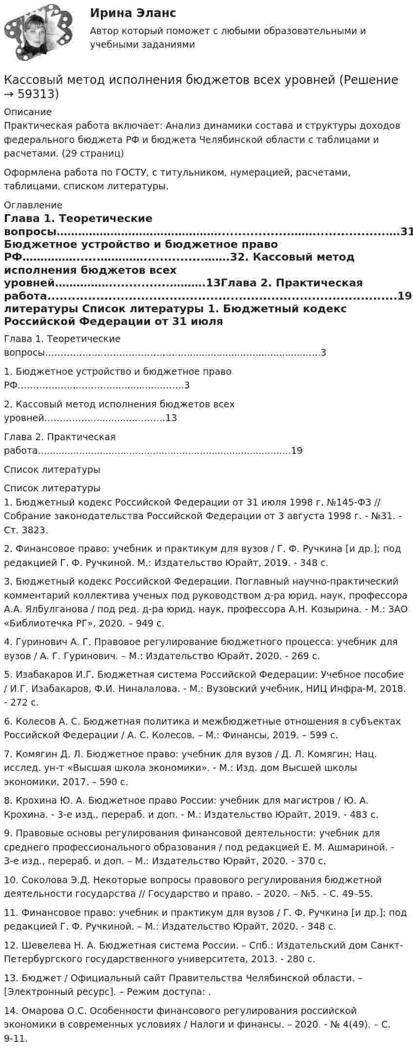      
            Описание
            Практическая работа включает: Анализ динамики состава и структуры доходов федерального бюджета РФ и бюджета Челябинской области с таблицами и расчетами.  (29 страниц)Оформлена работа по ГОСТУ, с титульником, нумерацией, расчетами, таблицами, списком литературы.  
            Оглавление
            Глава 1. Теоретические вопросы………………………………………..................……..................….31. Бюджетное устройство и бюджетное право РФ……………......…………...............…….32. Кассовый метод исполнения бюджетов всех уровней……………...............……….13Глава 2. Практическая работа......................................................................................19Список литературы 
            Список литературы
            1. Бюджетный кодекс Российской Федерации от 31 июля 1998 г. №145-ФЗ // Собрание законодательства Российской Федерации от 3 августа 1998 г. - №31. - Ст. 3823.2. Финансовое право: учебник и практикум для вузов / Г. Ф. Ручкина [и др.]; под редакцией Г. Ф. Ручкиной. М.: Издательство Юрайт, 2019. - 348 с.3. Бюджетный кодекс Российской Федерации. Поглавный научно-практический комментарий коллектива ученых под руководством д-ра юрид. наук, профессора А.А. Ялбулганова / под ред. д-ра юрид. наук, профессора А.Н. Козырина. - М.: ЗАО «Библиотечка РГ», 2020. – 949 с.4. Гуринович А. Г. Правовое регулирование бюджетного процесса: учебник для вузов / А. Г. Гуринович. – М.: Издательство Юрайт, 2020. - 269 с.5. Изабакаров И.Г. Бюджетная система Российской Федерации: Учебное пособие / И.Г. Изабакаров, Ф.И. Ниналалова. - М.: Вузовский учебник, НИЦ Инфра-М, 2018. - 272 c.6. Колесов А. С. Бюджетная политика и межбюджетные отношения в субъектах Российской Федерации / А. С. Колесов. – М.: Финансы, 2019. – 599 с.7. Комягин Д. Л. Бюджетное право: учебник для вузов / Д. Л. Комягин; Нац. исслед. ун-т «Высшая школа экономики». - М.: Изд. дом Высшей школы экономики, 2017. – 590 с.8. Крохина Ю. А. Бюджетное право России: учебник для магистров / Ю. А. Крохина. - 3-е изд., перераб. и доп. - М.: Издательство Юрайт, 2019. - 483 с. 9. Правовые основы регулирования финансовой деятельности: учебник для среднего профессионального образования / под редакцией Е. М. Ашмариной. - 3-е изд., перераб. и доп. – М.: Издательство Юрайт, 2020. - 370 с. 10. Соколова Э.Д. Некоторые вопросы правового регулирования бюджетной деятельности государства // Государство и право. – 2020. – №5. – С. 49–55.11. Финансовое право: учебник и практикум для вузов / Г. Ф. Ручкина [и др.]; под редакцией Г. Ф. Ручкиной. – М.: Издательство Юрайт, 2020. - 348 с.12. Шевелева Н. А. Бюджетная система России. – Спб.: Издательский дом Санкт-Петербургского государственного университета, 2013. - 280 c.13. Бюджет / Официальный сайт Правительства Челябинской области. – [Электронный ресурс]. – Режим доступа: .14. Омарова О.С. Особенности финансового регулирования российской экономики в современных условиях / Налоги и финансы. – 2020. - № 4(49). – С. 9-11. 
            
            
            Кассовые операции банка (тест с ответами Синергия/МОИ/ МТИ /МОСАП)Кассовый метод исполнения бюджетов всех уровнейКассовый метод исполнения бюджетов всех уровнейКассовый метод ориентирует организацию на признание своих доходов (расходов) …Кастомизация – это …Катализатор – это вещество, … реакцииКатализ в нефтепереработке и нефтехимии. EDUCONКарусель имеет момент инерции 1000 кг•м2 и диаметр 4 м, вращается с периодом 2 с. На край карусели сверху прыгает человек массой 70 кг. Скорость человека направлена по вертикали. 	4) Найти период вращения карусели с человеком, Карьера – это …карьерный рост - менеджер по продажам Карьерограмма – это💯 Кассовые операции банка.ои(dor_СПО) (ответы на тест Синергия / МОИ / МТИ / МосАП, ноябрь 2023)💯 Кассовые операции банка.ои(dor_СПО) (правильные ответы на тест Синергия / МОИ / МТИ / МосАП, август 2023)  Кассовые операции банка.  Синергия.  Итоговый, компетентностный, промежуточные тесты. На отлично!