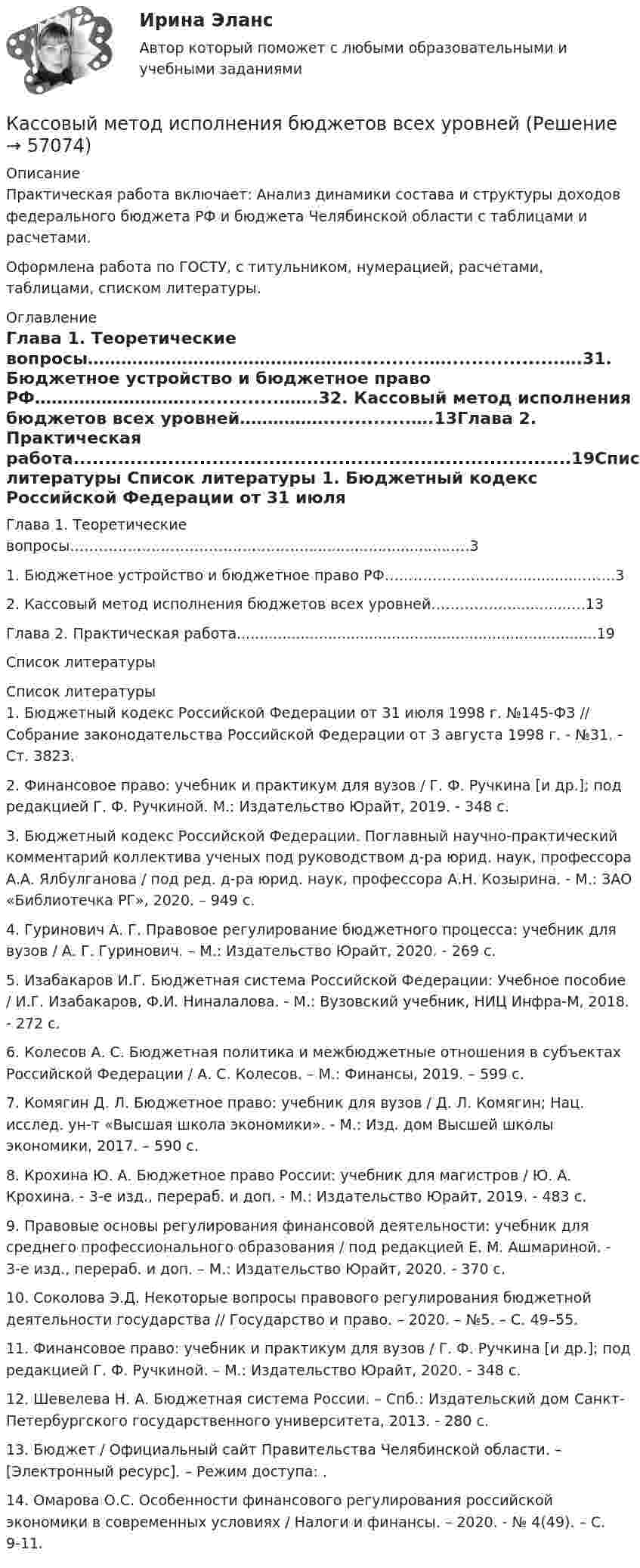      
            Описание
            Практическая работа включает: Анализ динамики состава и структуры доходов федерального бюджета РФ и бюджета Челябинской области с таблицами и расчетами. Оформлена работа по ГОСТУ, с титульником, нумерацией, расчетами, таблицами, списком литературы.  
            Оглавление
            Глава 1. Теоретические вопросы…………………………………………............…..................….31. Бюджетное устройство и бюджетное право РФ………………………...............…….32. Кассовый метод исполнения бюджетов всех уровней……………..............….13Глава 2. Практическая работа...............................................................................19Список литературы 
            Список литературы
            1. Бюджетный кодекс Российской Федерации от 31 июля 1998 г. №145-ФЗ // Собрание законодательства Российской Федерации от 3 августа 1998 г. - №31. - Ст. 3823.2. Финансовое право: учебник и практикум для вузов / Г. Ф. Ручкина [и др.]; под редакцией Г. Ф. Ручкиной. М.: Издательство Юрайт, 2019. - 348 с.3. Бюджетный кодекс Российской Федерации. Поглавный научно-практический комментарий коллектива ученых под руководством д-ра юрид. наук, профессора А.А. Ялбулганова / под ред. д-ра юрид. наук, профессора А.Н. Козырина. - М.: ЗАО «Библиотечка РГ», 2020. – 949 с.4. Гуринович А. Г. Правовое регулирование бюджетного процесса: учебник для вузов / А. Г. Гуринович. – М.: Издательство Юрайт, 2020. - 269 с.5. Изабакаров И.Г. Бюджетная система Российской Федерации: Учебное пособие / И.Г. Изабакаров, Ф.И. Ниналалова. - М.: Вузовский учебник, НИЦ Инфра-М, 2018. - 272 c.6. Колесов А. С. Бюджетная политика и межбюджетные отношения в субъектах Российской Федерации / А. С. Колесов. – М.: Финансы, 2019. – 599 с.7. Комягин Д. Л. Бюджетное право: учебник для вузов / Д. Л. Комягин; Нац. исслед. ун-т «Высшая школа экономики». - М.: Изд. дом Высшей школы экономики, 2017. – 590 с.8. Крохина Ю. А. Бюджетное право России: учебник для магистров / Ю. А. Крохина. - 3-е изд., перераб. и доп. - М.: Издательство Юрайт, 2019. - 483 с. 9. Правовые основы регулирования финансовой деятельности: учебник для среднего профессионального образования / под редакцией Е. М. Ашмариной. - 3-е изд., перераб. и доп. – М.: Издательство Юрайт, 2020. - 370 с. 10. Соколова Э.Д. Некоторые вопросы правового регулирования бюджетной деятельности государства // Государство и право. – 2020. – №5. – С. 49–55.11. Финансовое право: учебник и практикум для вузов / Г. Ф. Ручкина [и др.]; под редакцией Г. Ф. Ручкиной. – М.: Издательство Юрайт, 2020. - 348 с.12. Шевелева Н. А. Бюджетная система России. – Спб.: Издательский дом Санкт-Петербургского государственного университета, 2013. - 280 c.13. Бюджет / Официальный сайт Правительства Челябинской области. – [Электронный ресурс]. – Режим доступа: .14. Омарова О.С. Особенности финансового регулирования российской экономики в современных условиях / Налоги и финансы. – 2020. - № 4(49). – С. 9-11. 
            
            
            Кассовый метод исполнения бюджетов всех уровнейКассовый метод исполнения бюджетов всех уровнейКассовый метод ориентирует организацию на признание своих доходов (расходов) …Кастомизация – это …Катализатор – это вещество, … реакцииКатализ в нефтепереработке и нефтехимии. EDUCONКатегориальный строй психологииКарьера – это …карьерный рост - менеджер по продажам Карьерограмма – это💯 Кассовые операции банка.ои(dor_СПО) (ответы на тест Синергия / МОИ / МТИ / МосАП, ноябрь 2023)💯 Кассовые операции банка.ои(dor_СПО) (правильные ответы на тест Синергия / МОИ / МТИ / МосАП, август 2023)  Кассовые операции банка.  Синергия.  Итоговый, компетентностный, промежуточные тесты. На отлично!Кассовые операции банка тест МОИ МТИ Синергия 2023 г. (все ответы 100 баллов)