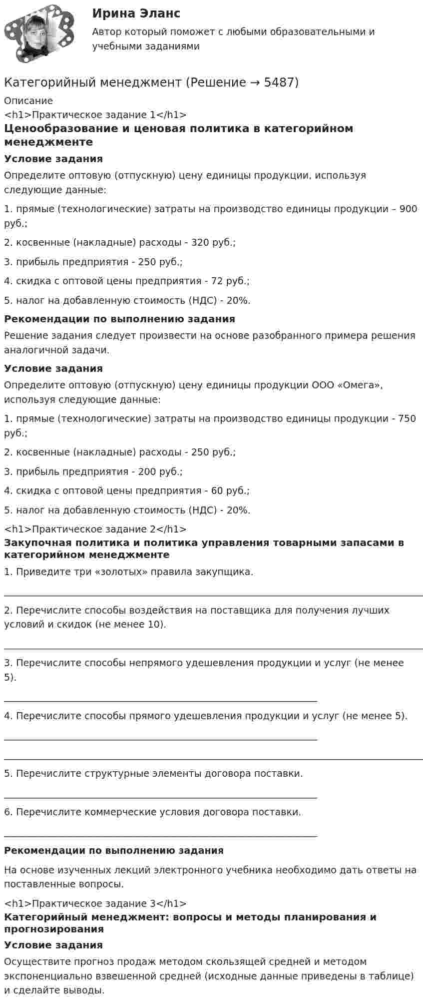     
          Описание
          <h1>Практическое задание 1</h1>Ценообразование и ценовая политика в категорийном менеджментеУсловие задания	Определите оптовую (отпускную) цену единицы продукции, используя следующие данные:1.    прямые (технологические) затраты на производство единицы продукции – 900 руб.;2.    косвенные (накладные) расходы - 320 руб.;3.    прибыль предприятия - 250 руб.;4.    скидка с оптовой цены предприятия - 72 руб.;5.    налог на добавленную стоимость (НДС) - 20%.Рекомендации по выполнению задания	Решение задания следует произвести на основе разобранного примера решения аналогичной задачи. Условие задания	Определите оптовую (отпускную) цену единицы продукции                   ООО «Омега», используя следующие данные:1.    прямые (технологические) затраты на производство единицы продукции - 750 руб.;2.    косвенные (накладные) расходы - 250 руб.;3.    прибыль предприятия - 200 руб.;4.    скидка с оптовой цены предприятия - 60 руб.;5.    налог на добавленную стоимость (НДС) - 20%.<h1>Практическое задание 2</h1>Закупочная политика и политика управления товарными запасами в категорийном менеджменте1. Приведите три «золотых» правила закупщика._________________________________________________________________________________________________________________________2. Перечислите способы воздействия на поставщика для получения лучших условий и скидок (не менее 10)._________________________________________________________________________________________________________________________3. Перечислите способы непрямого удешевления продукции и услуг                 (не менее 5).__________________________________________________________________4. Перечислите способы прямого удешевления продукции и услуг                 (не менее 5).___________________________________________________________________________________________________________________________________________________________________________________________5. Перечислите структурные элементы договора поставки.                __________________________________________________________________6. Перечислите коммерческие условия договора поставки.                 __________________________________________________________________Рекомендации по выполнению задания        На основе изученных лекций электронного учебника необходимо дать ответы на поставленные вопросы.<h1>Практическое задание 3</h1>Категорийный менеджмент: вопросы и методы планирования и прогнозированияУсловие заданияОсуществите прогноз продаж методом скользящей средней и методом экспоненциально взвешенной средней (исходные данные приведены в таблице) и сделайте выводы.  
            
            
            Категориальный строй психологииКатегорийный менеджмент Категорийный менеджмент / Тест 2 + Тест 3 / Onlinetestpad / Результат 100%💯 Категорийный менеджмент.фмен_БАК (ответы на тест Синергия / МОИ / МТИ / МосАП, декабрь 2023)Категорийный менеджмент.фмен_БАК. Синергия. Ответы на ИТОГОВЫЙ ТЕСТ. На отлично!Категорически запрещается работать на фрезерных станках в:Категория жертвы войны в международном праве охватывает...Кассовые операции банка тест МОИ МТИ Синергия 2023 г. (все ответы 100 баллов)Кассовые операции банка (тест с ответами Синергия/МОИ/ МТИ /МОСАП)Кассовый метод исполнения бюджетов всех уровнейКассовый метод исполнения бюджетов всех уровнейКассовый метод ориентирует организацию на признание своих доходов (расходов) …Кастомизация – это …Катализатор – это вещество, … реакции