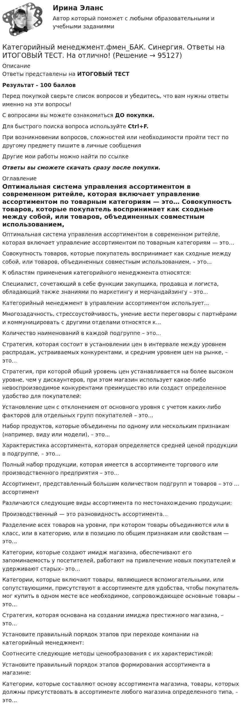    
            Описание
            Ответы представлены на ИТОГОВЫЙ ТЕСТРезультат - 100 балловПеред покупкой сверьте список вопросов и убедитесь, что вам нужны ответы именно на эти вопросы!С вопросами вы можете ознакомиться ДО покупки.Для быстрого поиска вопроса используйте Ctrl+F.При возникновении вопросов, сложностей или необходимости пройти тест по другому предмету пишите в личные сообщения Другие мои работы можно найти по ссылке Ответы вы сможете скачать сразу после покупки. 
            Оглавление
              Оптимальная система управления ассортиментом в современном ритейле, которая включает управление ассортиментом по товарным категориям — это…   Совокупность товаров, которые покупатель воспринимает как сходные между собой, или товаров, объединенных совместным использованием, – это...   К областям применения категорийного менеджмента относятся:   Специалист, сочетающий в себе функции закупщика, продавца и логиста, обладающий также знаниями по маркетингу и мерчандайзингу – это...   Категорийный менеджмент в управлении ассортиментом использует...   Многозадачность, стрессоустойчивость, умение вести переговоры с партнёрами и коммуницировать с другими отделами относятся к...   Количество наименований в каждой подгруппе – это...   Стратегия, которая состоит в установлении цен в интервале между уровнем распродаж, устраиваемых конкурентами, и средним уровнем цен на рынке, – это...   Стратегия, при которой общий уровень цен устанавливается на более высоком уровне, чем у дискаунтеров, при этом магазин использует какое-либо невоспроизводимое конкурентами преимущество или создаст определенное удобство для покупателей:   Установление цен с отклонением от основного уровня с учетом каких-либо факторов для отдельных групп покупателей – это...   Набор продуктов, которые объединены по одному или нескольким признакам (например, виду или модели), – это...   Характеристика ассортимента, которая определяется средней ценой продукции в подгруппе, – это...   Полный набор продукции, которая имеется в ассортименте торгового или производственного предприятия – это…   Ассортимент, представленный большим количеством подгрупп и товаров – это ... ассортимент   Различаются следующие виды ассортимента по местонахождению продукции:   Производственный — это разновидность ассортимента...   Разделение всех товаров на уровни, при котором товары объединяются или в класс, или в категорию, или в позицию по общим признакам или свойствам — это...   Категории, которые создают имидж магазина, обеспечивают его запоминаемость у посетителей, работают на привлечение новых покупателей и удерживают старых– это…   Категории, которые включают товары, являющиеся вспомогательными, или сопутствующими, присутствуют в ассортименте для удобства, чтобы покупатель мог купить в одном месте все необходимое, сопровождающее основные товары – это...   Стратегия, которая основана на создании имиджа престижного магазина, – это...   Установите правильный порядок этапов при переходе компании на категорийный менеджмент:   Соотнесите следующие методы ценообразования с их характеристикой:   Установите правильный порядок этапов формирования ассортимента в магазине:   Категории, которые составляют основу ассортимента магазина, товары, которых должны присутствовать в ассортименте любого магазина определенного типа, – это...   
            
            
            💯 Категорийный менеджмент.фмен_БАК (ответы на тест Синергия / МОИ / МТИ / МосАП, декабрь 2023)Категорийный менеджмент.фмен_БАК. Синергия. Ответы на ИТОГОВЫЙ ТЕСТ. На отлично!Категорически запрещается работать на фрезерных станках в:Категория жертвы войны в международном праве охватывает...Категория, которая является наиболее рискованной для компании с точки зрения вероятного мошенничества и нарушения безопасности, - это ...Категория, которая является наиболее рискованной для компании с точки зрения вероятного мошенничества и нарушения безопасности, – это …Категория, которая является наиболее рискованной для компании сточки зрения вероятного мошенничества и нарушения безопасности, - это ...Кассовый метод исполнения бюджетов всех уровнейКассовый метод ориентирует организацию на признание своих доходов (расходов) …Кастомизация – это …Катализатор – это вещество, … реакцииКатализ в нефтепереработке и нефтехимии. EDUCONКатегориальный строй психологииКатегорийный менеджмент 