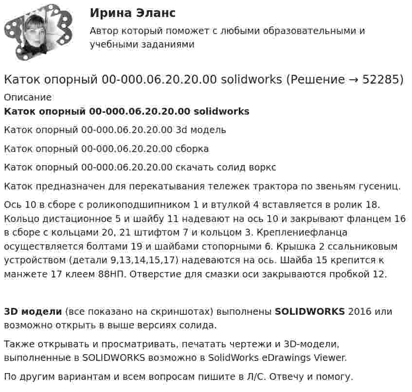     
            Описание
            Каток опорный 00-000.06.20.20.00 solidworksКаток опорный 00-000.06.20.20.00 3d модельКаток опорный 00-000.06.20.20.00 сборкаКаток опорный 00-000.06.20.20.00 скачать солид ворксКаток предназначен для перекатывания тележек трактора по звеньям гусениц.Ось 10 в сборе с роликоподшипником 1 и втулкой 4 вставляется в ролик 18. Кольцо дистационное 5 и шайбу 11 надевают на ось 10 и закрывают фланцем 16 в сборе с кольцами 20, 21 штифтом 7 и кольцом 3. Креплениефланца осуществляется болтами 19 и шайбами стопорными 6. Крышка 2 ссальниковым устройством (детали 9,13,14,15,17) надеваются на ось. Шайба 15 крепится к манжете 17 клеем 88НП. Отверстие для смазки оси закрываются пробкой 12.3D модели (все показано на скриншотах) выполнены SOLIDWORKS 2016 или возможно открыть в выше версиях солида.Также открывать и просматривать, печатать чертежи и 3D-модели, выполненные в SOLIDWORKS возможно в SolidWorks eDrawings Viewer.По другим вариантам и всем вопросам пишите в Л/С. Отвечу и помогу.  
            
            
            Каток опорный 00-000.06.20.20.00Каток опорный 00-000.06.20.20.00 solidworksКаток поддерживающий 00-000.06.17.17.00 solidworksКатушка диаметром 3 см и длиной 20 см имеет 400 витков. Найти индуктивность катушки и пронизывающий ее магнитный поток при токе в ней силой 2 А.Катушка диаметром 3 см и длиной 20 см имеет 400 витков. Найти индуктивность катушки и пронизывающий ее магнитный поток при токе в ней силой 2 А.Катушка диаметром D = 10 см, состоящая из N = 500 витков проволоки, находится в магнитном поле. Найти среднюю ЭДС индукции , возникающую в этой катушке, если индукция магнитного поля B увеличивается в течение времениКатушка диаметром d=2 см, содержащая один слой плотно прилегающих друг к другу N=500 витков алюминиевого провода сечением S=1 мм^2, помещена в магнитное поле. Ось катушки параллельна линиям индукции. Магнитная индукция поля равномерно изменяется соКатегория, которая является наиболее рискованной для компании с точки зрения вероятного мошенничества и нарушения безопасности, – это …Категория, которая является наиболее рискованной для компании сточки зрения вероятного мошенничества и нарушения безопасности, - это ...Категория, которая является наиболее рискованной для компании сточки зрения вероятного мошенничества и нарушения безопасности, - это ...Категория потребителей, допускающая применение одиночных магистралей без резервирования ТулГУКатер движется в море со скоростью 54 км/ч. Расстояние между гребнями волн 10 м, период колебаний частиц в волне 2 с. С какой частотой ударяются волны о корпус катера при его движении:Катер массой m движется по озеру со скоростью u. Считая силу сопротивления воды F = bu2, определить зависимость скорости катера и пройденного пути от времени при выключенном двигателе.Катер проходит расстояние между двумя пунктами на реке вниз по течению за время t1 = 8 ч, обратно – за время t2 = 12 ч. За сколько часов катер прошёл бы то же расстояние в стоячей воде?