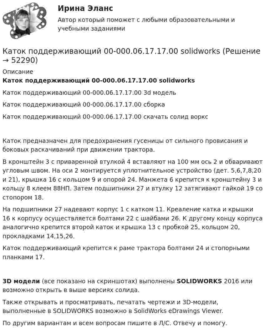     
            Описание
            Каток поддерживающий 00-000.06.17.17.00 solidworksКаток поддерживающий 00-000.06.17.17.00 3d модельКаток поддерживающий 00-000.06.17.17.00 сборкаКаток поддерживающий 00-000.06.17.17.00 скачать солид ворксКаток предназначен для предохранения гусеницы от сильного провисания и боковых раскачиваний при движении трактора.В кронштейн 3 с приваренной втулкой 4 вставляют на 100 мм ось 2 и обваривают угловым швом. На оси 2 монтируется уплотнительное устройство (дет. 5,6,7,8,20 и 21), крышка 16 с кольцом 9 и опорой 24. Манжета 6 крепится к кронштейну 3 и кольцу 8 клеем 88НП. Затем подшипники 27 и втулку 12 затягивают гайкой 19 со стопором 18.На подшипники 27 надевают корпус 1 с катком 11. Креаление катка и крышки 16 к корпусу осуществляется болтами 22 с шайбами 26. К другому концу корпуса аналогично крепится второй каток и крышка 13 с пробкой 25, кольцом 20, прокладками 14,15,26.Каток поддерживающий крепится к раме трактора болтами 24 и стопорными планками 17.3D модели (все показано на скриншотах) выполнены SOLIDWORKS 2016 или возможно открыть в выше версиях солида.Также открывать и просматривать, печатать чертежи и 3D-модели, выполненные в SOLIDWORKS возможно в SolidWorks eDrawings Viewer.По другим вариантам и всем вопросам пишите в Л/С. Отвечу и помогу.  
            
            
            Каток опорный 00-000.06.20.20.00 solidworksКаток поддерживающий 00-000.06.17.17.00 solidworksКатушка диаметром 3 см и длиной 20 см имеет 400 витков. Найти индуктивность катушки и пронизывающий ее магнитный поток при токе в ней силой 2 А.Катушка диаметром 3 см и длиной 20 см имеет 400 витков. Найти индуктивность катушки и пронизывающий ее магнитный поток при токе в ней силой 2 А.Катушка диаметром D = 10 см, состоящая из N = 500 витков проволоки, находится в магнитном поле. Найти среднюю ЭДС индукции , возникающую в этой катушке, если индукция магнитного поля B увеличивается в течение времениКатушка диаметром d=2 см, содержащая один слой плотно прилегающих друг к другу N=500 витков алюминиевого провода сечением S=1 мм^2, помещена в магнитное поле. Ось катушки параллельна линиям индукции. Магнитная индукция поля равномерно изменяется соКатушка диаметром d = 2 см, содержащая один слой плотно прилегающих друг к другу N = 500 витков алюминиевого провода сечением S = 1 мм2, помещена в магнитное поле. Ось катушки параллельна линиям магнитной индукции.Категория, которая является наиболее рискованной для компании сточки зрения вероятного мошенничества и нарушения безопасности, - это ...Категория, которая является наиболее рискованной для компании сточки зрения вероятного мошенничества и нарушения безопасности, - это ...Категория потребителей, допускающая применение одиночных магистралей без резервирования ТулГУКатер движется в море со скоростью 54 км/ч. Расстояние между гребнями волн 10 м, период колебаний частиц в волне 2 с. С какой частотой ударяются волны о корпус катера при его движении:Катер массой m движется по озеру со скоростью u. Считая силу сопротивления воды F = bu2, определить зависимость скорости катера и пройденного пути от времени при выключенном двигателе.Катер проходит расстояние между двумя пунктами на реке вниз по течению за время t1 = 8 ч, обратно – за время t2 = 12 ч. За сколько часов катер прошёл бы то же расстояние в стоячей воде?Катионом называется …