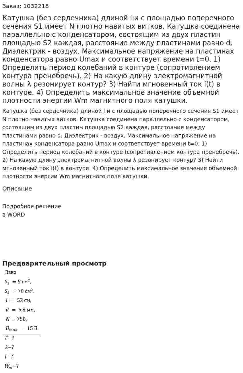Катушка (без сердечника) длиной l и с площадью поперечного сечения S1 имеет N плотно навитых витков. Катушка соединена параллельно с конденсатором, состоящим из двух пластин площадью S2 каждая, расстояние между пластинами равно d. Диэлектрик - воздух. Максимальное напряжение на пластинах конденсатора равно Umax и соответствует времени t=0. 1)	Определить период колебаний в контуре (сопротивлением контура пренебречь). 2)	На какую длину электромагнитной волны λ резонирует контур? 3)	Найти мгновенный ток i(t) в контуре. 4)	Определить максимальное значение объемной плотности энергии Wm магнитного поля катушки. 
