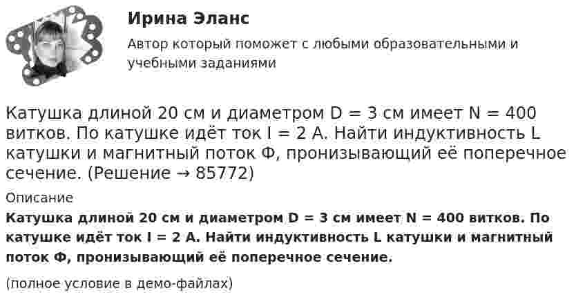     
            Описание
            Катушка длиной 20 см и диаметром D = 3 см имеет N = 400 витков. По катушке идёт ток I = 2 А. Найти индуктивность L катушки и магнитный поток Ф, пронизывающий её поперечное сечение.(полное условие в демо-файлах)   
            
            
            Катушка диаметром d = 2 см, содержащая один слой плотно прилегающих друг к другу N = 500 витков алюминиевого провода сечением S = 1 мм2, помещена в магнитное поле. Ось катушки параллельна линиям магнитной индукции.Катушка длиной 20 см и диаметром D = 3 см имеет N = 400 витков. По катушке идёт ток I = 2 А. Найти индуктивность L катушки и магнитный поток Ф, пронизывающий её поперечное сечение.Катушка длиной 30 см состоит из 1000 витков. Найти индукцию магнитного поля внутри катушки, если ток, проходящий по катушке, равен 2 A. Диаметр катушки считать малым по сравнению с её длиной.Катушка длиной l = 30 см имеет N = 1000 витков. Найти напряжённость Н магнитного поля внутри катушки, если по катушке проходит ток I = 2 А. Диаметр катушки считать малым по сравнению с её длиной.Катушка длиной l и площадью поперечного сечения S содержит N витков. По катушке течёт ток I. Определить индуктивность катушки L, магнитный поток Ф и потокосцепление Y. Магнитная проницаемость сердечника m = 1.Катушка и амперметр последовательно подключены к источнику тока. К зажимам катушки присоединён вольтметр сопротивлением 1 кОм. Показания амперметра 0,5 А, вольтметра 100 В. Найти сопротивление катушки.Катушка и амперметр соединены последовательно и подключены к источнику тока. К клеммам катушки подключен вольтметр сопротивлением 2 кОм. Амперметр показывает силу тока 0,3 А, вольтметр – напряжение 100 В. Определить сопротивлением катушки.Катионом называется …Каток опорный 00-000.06.20.20.00Каток опорный 00-000.06.20.20.00 solidworksКаток поддерживающий 00-000.06.17.17.00 solidworksКатушка диаметром 3 см и длиной 20 см имеет 400 витков. Найти индуктивность катушки и пронизывающий ее магнитный поток при токе в ней силой 2 А.Катушка диаметром 3 см и длиной 20 см имеет 400 витков. Найти индуктивность катушки и пронизывающий ее магнитный поток при токе в ней силой 2 А.Катушка диаметром D = 10 см, состоящая из N = 500 витков проволоки, находится в магнитном поле. Найти среднюю ЭДС индукции , возникающую в этой катушке, если индукция магнитного поля B увеличивается в течение времени