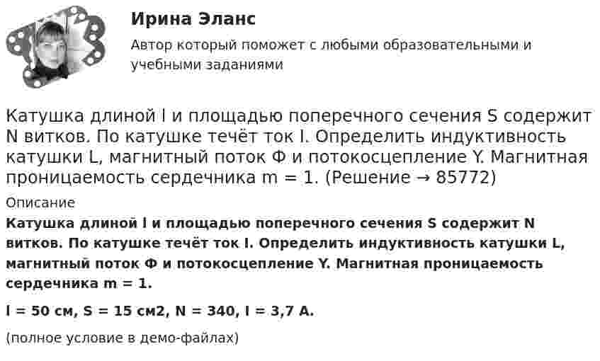     
            Описание
            Катушка длиной l и площадью поперечного сечения S содержит N витков. По катушке течёт ток I. Определить индуктивность катушки L, магнитный поток Ф и потокосцепление Y. Магнитная проницаемость сердечника m = 1.l = 50 см, S = 15 см2, N = 340, I = 3,7 А.(полное условие в демо-файлах)   
            
            
            Катушка длиной l = 30 см имеет N = 1000 витков. Найти напряжённость Н магнитного поля внутри катушки, если по катушке проходит ток I = 2 А. Диаметр катушки считать малым по сравнению с её длиной.Катушка длиной l и площадью поперечного сечения S содержит N витков. По катушке течёт ток I. Определить индуктивность катушки L, магнитный поток Ф и потокосцепление Y. Магнитная проницаемость сердечника m = 1.Катушка и амперметр последовательно подключены к источнику тока. К зажимам катушки присоединён вольтметр сопротивлением 1 кОм. Показания амперметра 0,5 А, вольтметра 100 В. Найти сопротивление катушки.Катушка и амперметр соединены последовательно и подключены к источнику тока. К клеммам катушки подключен вольтметр сопротивлением 2 кОм. Амперметр показывает силу тока 0,3 А, вольтметр – напряжение 100 В. Определить сопротивлением катушки.Катушка и амперметр соединены последовательно и подключены к источнику тока. К клеммам катушки присоединён вольтметр с внутренним сопротивлением 4 кОм. Амперметр показывает силу тока 0,3 А, вольтметр – напряжение 120 В. Катушка и амперметр соединены последовательно и подключены к источнику тока. К клеммам катушки присоединён вольтметр сопротивлением r = 4 кОм. Амперметр показывает силу тока I = 0,3 А, вольтметр – напряжение U = 120 В.Катушка и амперметр соединены последовательно и подключены к источнику тока. К клеммам катушки присоединён вольтметр с сопротивлением 4 кОм. Амперметр показывает силу тока 3 А, вольтметр – напряжение 120 В. Каток поддерживающий 00-000.06.17.17.00 solidworksКатушка диаметром 3 см и длиной 20 см имеет 400 витков. Найти индуктивность катушки и пронизывающий ее магнитный поток при токе в ней силой 2 А.Катушка диаметром 3 см и длиной 20 см имеет 400 витков. Найти индуктивность катушки и пронизывающий ее магнитный поток при токе в ней силой 2 А.Катушка диаметром D = 10 см, состоящая из N = 500 витков проволоки, находится в магнитном поле. Найти среднюю ЭДС индукции , возникающую в этой катушке, если индукция магнитного поля B увеличивается в течение времениКатушка диаметром d=2 см, содержащая один слой плотно прилегающих друг к другу N=500 витков алюминиевого провода сечением S=1 мм^2, помещена в магнитное поле. Ось катушки параллельна линиям индукции. Магнитная индукция поля равномерно изменяется соКатушка диаметром d = 2 см, содержащая один слой плотно прилегающих друг к другу N = 500 витков алюминиевого провода сечением S = 1 мм2, помещена в магнитное поле. Ось катушки параллельна линиям магнитной индукции.Катушка длиной 20 см и диаметром D = 3 см имеет N = 400 витков. По катушке идёт ток I = 2 А. Найти индуктивность L катушки и магнитный поток Ф, пронизывающий её поперечное сечение.