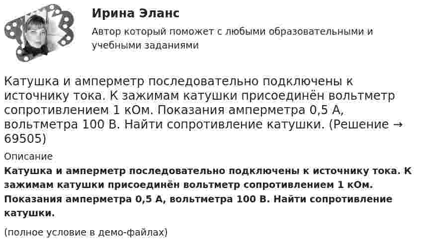     
            Описание
            Катушка и амперметр последовательно подключены к источнику тока. К зажимам катушки присоединён вольтметр сопротивлением 1 кОм. Показания амперметра 0,5 А, вольтметра 100 В. Найти сопротивление катушки.(полное условие в демо-файлах)   
            
            
            Катушка длиной l и площадью поперечного сечения S содержит N витков. По катушке течёт ток I. Определить индуктивность катушки L, магнитный поток Ф и потокосцепление Y. Магнитная проницаемость сердечника m = 1.Катушка и амперметр последовательно подключены к источнику тока. К зажимам катушки присоединён вольтметр сопротивлением 1 кОм. Показания амперметра 0,5 А, вольтметра 100 В. Найти сопротивление катушки.Катушка и амперметр соединены последовательно и подключены к источнику тока. К клеммам катушки подключен вольтметр сопротивлением 2 кОм. Амперметр показывает силу тока 0,3 А, вольтметр – напряжение 100 В. Определить сопротивлением катушки.Катушка и амперметр соединены последовательно и подключены к источнику тока. К клеммам катушки присоединён вольтметр с внутренним сопротивлением 4 кОм. Амперметр показывает силу тока 0,3 А, вольтметр – напряжение 120 В. Катушка и амперметр соединены последовательно и подключены к источнику тока. К клеммам катушки присоединён вольтметр сопротивлением r = 4 кОм. Амперметр показывает силу тока I = 0,3 А, вольтметр – напряжение U = 120 В.Катушка и амперметр соединены последовательно и подключены к источнику тока. К клеммам катушки присоединён вольтметр с сопротивлением 4 кОм. Амперметр показывает силу тока 3 А, вольтметр – напряжение 120 В. Катушка и амперметр соединены последовательно и подключены к источнику тока. К клеммам катушки присоединен вольтметр с сопротивлением r = 4кOм. Амперметр показывает силу тока I = 0,3А, вольтметр – напряжение U = 120В. Катушка диаметром 3 см и длиной 20 см имеет 400 витков. Найти индуктивность катушки и пронизывающий ее магнитный поток при токе в ней силой 2 А.Катушка диаметром 3 см и длиной 20 см имеет 400 витков. Найти индуктивность катушки и пронизывающий ее магнитный поток при токе в ней силой 2 А.Катушка диаметром D = 10 см, состоящая из N = 500 витков проволоки, находится в магнитном поле. Найти среднюю ЭДС индукции , возникающую в этой катушке, если индукция магнитного поля B увеличивается в течение времениКатушка диаметром d=2 см, содержащая один слой плотно прилегающих друг к другу N=500 витков алюминиевого провода сечением S=1 мм^2, помещена в магнитное поле. Ось катушки параллельна линиям индукции. Магнитная индукция поля равномерно изменяется соКатушка диаметром d = 2 см, содержащая один слой плотно прилегающих друг к другу N = 500 витков алюминиевого провода сечением S = 1 мм2, помещена в магнитное поле. Ось катушки параллельна линиям магнитной индукции.Катушка длиной 20 см и диаметром D = 3 см имеет N = 400 витков. По катушке идёт ток I = 2 А. Найти индуктивность L катушки и магнитный поток Ф, пронизывающий её поперечное сечение.Катушка длиной 30 см состоит из 1000 витков. Найти индукцию магнитного поля внутри катушки, если ток, проходящий по катушке, равен 2 A. Диаметр катушки считать малым по сравнению с её длиной.
