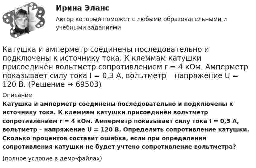     
            Описание
            Катушка и амперметр соединены последовательно и подключены к источнику тока. К клеммам катушки присоединён вольтметр сопротивлением r = 4 кОм. Амперметр показывает силу тока I = 0,3 А, вольтметр – напряжение U = 120 В. Определить сопротивление катушки. Сколько процентов составит ошибка, если при определении сопротивления катушки не будет учтено сопротивление вольтметра?(полное условие в демо-файлах)   
            
            
            Катушка и амперметр соединены последовательно и подключены к источнику тока. К клеммам катушки присоединён вольтметр с внутренним сопротивлением 4 кОм. Амперметр показывает силу тока 0,3 А, вольтметр – напряжение 120 В. Катушка и амперметр соединены последовательно и подключены к источнику тока. К клеммам катушки присоединён вольтметр сопротивлением r = 4 кОм. Амперметр показывает силу тока I = 0,3 А, вольтметр – напряжение U = 120 В.Катушка и амперметр соединены последовательно и подключены к источнику тока. К клеммам катушки присоединён вольтметр с сопротивлением 4 кОм. Амперметр показывает силу тока 3 А, вольтметр – напряжение 120 В. Катушка и амперметр соединены последовательно и подключены к источнику тока. К клеммам катушки присоединен вольтметр с сопротивлением r = 4кOм. Амперметр показывает силу тока I = 0,3А, вольтметр – напряжение U = 120В. Катушка и амперметр соединены последовательно и подключены к источнику тока. К клеммам катушки присоединен вольтметр с сопротивлением r = 4 кОм. Амперметр показывает силу тока I = 0,3 А, вольтметр — напряжение U = 120 В.Катушка и амперметр соединены последовательно и присоединены к источнику тока. К зажимам катушки присоединён вольтметр сопротивлением Rв = 1 кOм. Показания амперметра I = 0,5 А, вольтметра U = 100 В. Катушка и амперметр соединены последовательно и присоединены к источнику тока. К зажимам катушки присоединён вольтметр с сопротивлением 1000 Ом. Показание амперметра 0,5 А, вольтметра 100 В.Катушка диаметром d=2 см, содержащая один слой плотно прилегающих друг к другу N=500 витков алюминиевого провода сечением S=1 мм^2, помещена в магнитное поле. Ось катушки параллельна линиям индукции. Магнитная индукция поля равномерно изменяется соКатушка диаметром d = 2 см, содержащая один слой плотно прилегающих друг к другу N = 500 витков алюминиевого провода сечением S = 1 мм2, помещена в магнитное поле. Ось катушки параллельна линиям магнитной индукции.Катушка длиной 20 см и диаметром D = 3 см имеет N = 400 витков. По катушке идёт ток I = 2 А. Найти индуктивность L катушки и магнитный поток Ф, пронизывающий её поперечное сечение.Катушка длиной 30 см состоит из 1000 витков. Найти индукцию магнитного поля внутри катушки, если ток, проходящий по катушке, равен 2 A. Диаметр катушки считать малым по сравнению с её длиной.Катушка длиной l = 30 см имеет N = 1000 витков. Найти напряжённость Н магнитного поля внутри катушки, если по катушке проходит ток I = 2 А. Диаметр катушки считать малым по сравнению с её длиной.Катушка длиной l и площадью поперечного сечения S содержит N витков. По катушке течёт ток I. Определить индуктивность катушки L, магнитный поток Ф и потокосцепление Y. Магнитная проницаемость сердечника m = 1.Катушка и амперметр последовательно подключены к источнику тока. К зажимам катушки присоединён вольтметр сопротивлением 1 кОм. Показания амперметра 0,5 А, вольтметра 100 В. Найти сопротивление катушки.