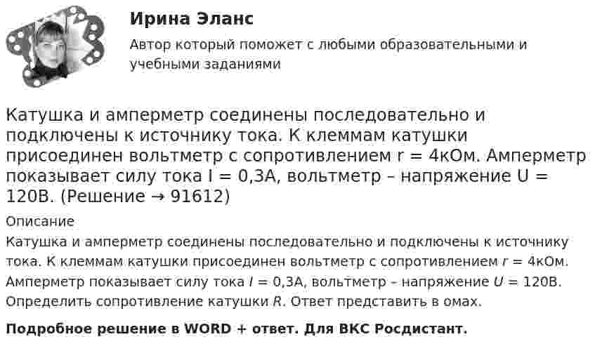      
            Описание
            Катушка и амперметр соединены последовательно и подключены к источнику тока. К клеммам катушки присоединен вольтметр с сопротивлением r = 4кOм. Амперметр показывает силу тока I = 0,3А, вольтметр – напряжение U = 120В. Определить сопротивление катушки R. Ответ представить в омах.Подробное решение в WORD + ответ. Для ВКС Росдистант.   
            
            
            Катушка и амперметр соединены последовательно и подключены к источнику тока. К клеммам катушки присоединён вольтметр с сопротивлением 4 кОм. Амперметр показывает силу тока 3 А, вольтметр – напряжение 120 В. Катушка и амперметр соединены последовательно и подключены к источнику тока. К клеммам катушки присоединен вольтметр с сопротивлением r = 4кOм. Амперметр показывает силу тока I = 0,3А, вольтметр – напряжение U = 120В. Катушка и амперметр соединены последовательно и подключены к источнику тока. К клеммам катушки присоединен вольтметр с сопротивлением r = 4 кОм. Амперметр показывает силу тока I = 0,3 А, вольтметр — напряжение U = 120 В.Катушка и амперметр соединены последовательно и присоединены к источнику тока. К зажимам катушки присоединён вольтметр сопротивлением Rв = 1 кOм. Показания амперметра I = 0,5 А, вольтметра U = 100 В. Катушка и амперметр соединены последовательно и присоединены к источнику тока. К зажимам катушки присоединён вольтметр с сопротивлением 1000 Ом. Показание амперметра 0,5 А, вольтметра 100 В.Катушка из 100 витков площадью 15 см2 вращается с частотой 5 Гц в однородном магнитном поле с индукцией 0,2 Тл. Ось вращения перпендикулярна оси катушки и линиям индукции поля. Определить максимальную ЭДС индукции в катушке.Катушка имеет индуктивность L = 0,144 Гн и сопротивление R = 10 Ом. Через какое время t после включения в катушке потечёт ток, равный половине установившегося?Катушка длиной 20 см и диаметром D = 3 см имеет N = 400 витков. По катушке идёт ток I = 2 А. Найти индуктивность L катушки и магнитный поток Ф, пронизывающий её поперечное сечение.Катушка длиной 30 см состоит из 1000 витков. Найти индукцию магнитного поля внутри катушки, если ток, проходящий по катушке, равен 2 A. Диаметр катушки считать малым по сравнению с её длиной.Катушка длиной l = 30 см имеет N = 1000 витков. Найти напряжённость Н магнитного поля внутри катушки, если по катушке проходит ток I = 2 А. Диаметр катушки считать малым по сравнению с её длиной.Катушка длиной l и площадью поперечного сечения S содержит N витков. По катушке течёт ток I. Определить индуктивность катушки L, магнитный поток Ф и потокосцепление Y. Магнитная проницаемость сердечника m = 1.Катушка и амперметр последовательно подключены к источнику тока. К зажимам катушки присоединён вольтметр сопротивлением 1 кОм. Показания амперметра 0,5 А, вольтметра 100 В. Найти сопротивление катушки.Катушка и амперметр соединены последовательно и подключены к источнику тока. К клеммам катушки подключен вольтметр сопротивлением 2 кОм. Амперметр показывает силу тока 0,3 А, вольтметр – напряжение 100 В. Определить сопротивлением катушки.Катушка и амперметр соединены последовательно и подключены к источнику тока. К клеммам катушки присоединён вольтметр с внутренним сопротивлением 4 кОм. Амперметр показывает силу тока 0,3 А, вольтметр – напряжение 120 В. 