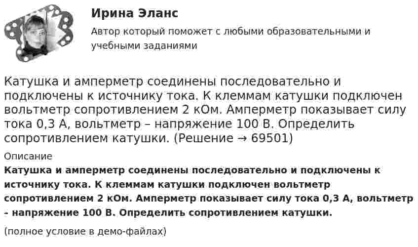     
            Описание
            Катушка и амперметр соединены последовательно и подключены к источнику тока. К клеммам катушки подключен вольтметр сопротивлением 2 кОм. Амперметр показывает силу тока 0,3 А, вольтметр – напряжение 100 В. Определить сопротивлением катушки.(полное условие в демо-файлах)   
            
            
            Катушка и амперметр последовательно подключены к источнику тока. К зажимам катушки присоединён вольтметр сопротивлением 1 кОм. Показания амперметра 0,5 А, вольтметра 100 В. Найти сопротивление катушки.Катушка и амперметр соединены последовательно и подключены к источнику тока. К клеммам катушки подключен вольтметр сопротивлением 2 кОм. Амперметр показывает силу тока 0,3 А, вольтметр – напряжение 100 В. Определить сопротивлением катушки.Катушка и амперметр соединены последовательно и подключены к источнику тока. К клеммам катушки присоединён вольтметр с внутренним сопротивлением 4 кОм. Амперметр показывает силу тока 0,3 А, вольтметр – напряжение 120 В. Катушка и амперметр соединены последовательно и подключены к источнику тока. К клеммам катушки присоединён вольтметр сопротивлением r = 4 кОм. Амперметр показывает силу тока I = 0,3 А, вольтметр – напряжение U = 120 В.Катушка и амперметр соединены последовательно и подключены к источнику тока. К клеммам катушки присоединён вольтметр с сопротивлением 4 кОм. Амперметр показывает силу тока 3 А, вольтметр – напряжение 120 В. Катушка и амперметр соединены последовательно и подключены к источнику тока. К клеммам катушки присоединен вольтметр с сопротивлением r = 4кOм. Амперметр показывает силу тока I = 0,3А, вольтметр – напряжение U = 120В. Катушка и амперметр соединены последовательно и подключены к источнику тока. К клеммам катушки присоединен вольтметр с сопротивлением r = 4 кОм. Амперметр показывает силу тока I = 0,3 А, вольтметр — напряжение U = 120 В.Катушка диаметром 3 см и длиной 20 см имеет 400 витков. Найти индуктивность катушки и пронизывающий ее магнитный поток при токе в ней силой 2 А.Катушка диаметром D = 10 см, состоящая из N = 500 витков проволоки, находится в магнитном поле. Найти среднюю ЭДС индукции , возникающую в этой катушке, если индукция магнитного поля B увеличивается в течение времениКатушка диаметром d=2 см, содержащая один слой плотно прилегающих друг к другу N=500 витков алюминиевого провода сечением S=1 мм^2, помещена в магнитное поле. Ось катушки параллельна линиям индукции. Магнитная индукция поля равномерно изменяется соКатушка диаметром d = 2 см, содержащая один слой плотно прилегающих друг к другу N = 500 витков алюминиевого провода сечением S = 1 мм2, помещена в магнитное поле. Ось катушки параллельна линиям магнитной индукции.Катушка длиной 20 см и диаметром D = 3 см имеет N = 400 витков. По катушке идёт ток I = 2 А. Найти индуктивность L катушки и магнитный поток Ф, пронизывающий её поперечное сечение.Катушка длиной 30 см состоит из 1000 витков. Найти индукцию магнитного поля внутри катушки, если ток, проходящий по катушке, равен 2 A. Диаметр катушки считать малым по сравнению с её длиной.Катушка длиной l = 30 см имеет N = 1000 витков. Найти напряжённость Н магнитного поля внутри катушки, если по катушке проходит ток I = 2 А. Диаметр катушки считать малым по сравнению с её длиной.