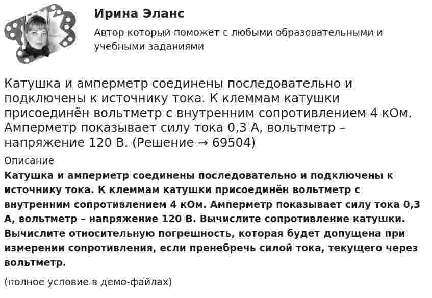     
            Описание
            Катушка и амперметр соединены последовательно и подключены к источнику тока. К клеммам катушки присоединён вольтметр с внутренним сопротивлением 4 кОм. Амперметр показывает силу тока 0,3 А, вольтметр – напряжение 120 В. Вычислите сопротивление катушки. Вычислите относительную погрешность, которая будет допущена при измерении сопротивления, если пренебречь силой тока, текущего через вольтметр.(полное условие в демо-файлах)   
            
            
            Катушка и амперметр соединены последовательно и подключены к источнику тока. К клеммам катушки подключен вольтметр сопротивлением 2 кОм. Амперметр показывает силу тока 0,3 А, вольтметр – напряжение 100 В. Определить сопротивлением катушки.Катушка и амперметр соединены последовательно и подключены к источнику тока. К клеммам катушки присоединён вольтметр с внутренним сопротивлением 4 кОм. Амперметр показывает силу тока 0,3 А, вольтметр – напряжение 120 В. Катушка и амперметр соединены последовательно и подключены к источнику тока. К клеммам катушки присоединён вольтметр сопротивлением r = 4 кОм. Амперметр показывает силу тока I = 0,3 А, вольтметр – напряжение U = 120 В.Катушка и амперметр соединены последовательно и подключены к источнику тока. К клеммам катушки присоединён вольтметр с сопротивлением 4 кОм. Амперметр показывает силу тока 3 А, вольтметр – напряжение 120 В. Катушка и амперметр соединены последовательно и подключены к источнику тока. К клеммам катушки присоединен вольтметр с сопротивлением r = 4кOм. Амперметр показывает силу тока I = 0,3А, вольтметр – напряжение U = 120В. Катушка и амперметр соединены последовательно и подключены к источнику тока. К клеммам катушки присоединен вольтметр с сопротивлением r = 4 кОм. Амперметр показывает силу тока I = 0,3 А, вольтметр — напряжение U = 120 В.Катушка и амперметр соединены последовательно и присоединены к источнику тока. К зажимам катушки присоединён вольтметр сопротивлением Rв = 1 кOм. Показания амперметра I = 0,5 А, вольтметра U = 100 В. Катушка диаметром D = 10 см, состоящая из N = 500 витков проволоки, находится в магнитном поле. Найти среднюю ЭДС индукции , возникающую в этой катушке, если индукция магнитного поля B увеличивается в течение времениКатушка диаметром d=2 см, содержащая один слой плотно прилегающих друг к другу N=500 витков алюминиевого провода сечением S=1 мм^2, помещена в магнитное поле. Ось катушки параллельна линиям индукции. Магнитная индукция поля равномерно изменяется соКатушка диаметром d = 2 см, содержащая один слой плотно прилегающих друг к другу N = 500 витков алюминиевого провода сечением S = 1 мм2, помещена в магнитное поле. Ось катушки параллельна линиям магнитной индукции.Катушка длиной 20 см и диаметром D = 3 см имеет N = 400 витков. По катушке идёт ток I = 2 А. Найти индуктивность L катушки и магнитный поток Ф, пронизывающий её поперечное сечение.Катушка длиной 30 см состоит из 1000 витков. Найти индукцию магнитного поля внутри катушки, если ток, проходящий по катушке, равен 2 A. Диаметр катушки считать малым по сравнению с её длиной.Катушка длиной l = 30 см имеет N = 1000 витков. Найти напряжённость Н магнитного поля внутри катушки, если по катушке проходит ток I = 2 А. Диаметр катушки считать малым по сравнению с её длиной.Катушка длиной l и площадью поперечного сечения S содержит N витков. По катушке течёт ток I. Определить индуктивность катушки L, магнитный поток Ф и потокосцепление Y. Магнитная проницаемость сердечника m = 1.