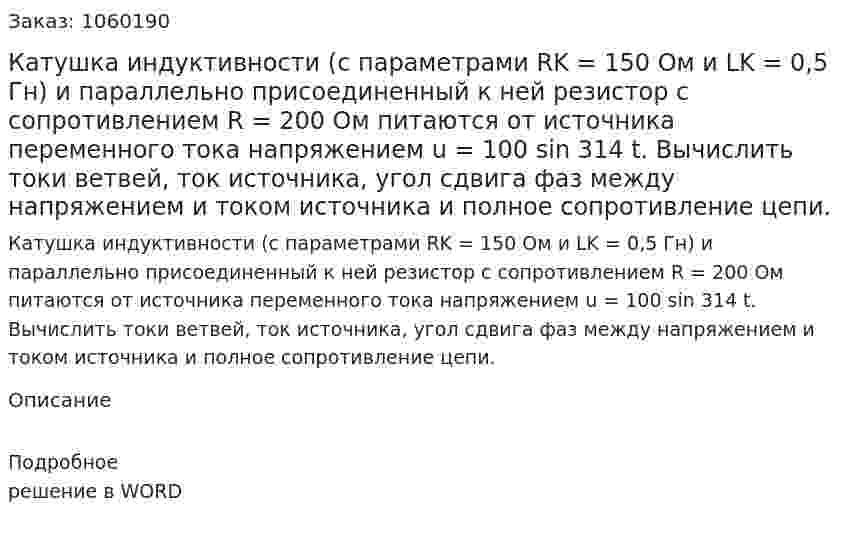 Катушка индуктивности (с параметрами RK = 150 Ом и LK = 0,5 Гн) и параллельно присоединенный к ней резистор с сопротивлением R = 200 Ом питаются от источника переменного тока напряжением u = 100 sin 314 t. Вычислить токи ветвей, ток источника, угол сдвига фаз между напряжением и током источника и полное сопротивление цепи. 