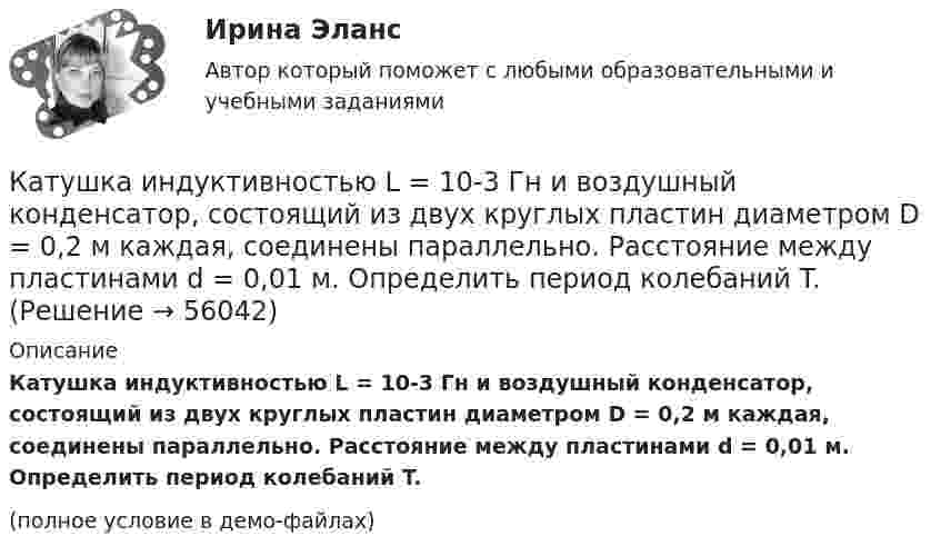     
            Описание
            Катушка индуктивностью L = 10-3 Гн и воздушный конден­сатор, состоящий из двух круглых пластин диаметром D = 0,2 м каж­дая, соединены параллельно. Расстояние между пластинами d = 0,01 м. Определить период колебаний T.(полное условие в демо-файлах)   
            
            
            Катушка индуктивностью 0,2 Гн и сопротивлением 1,64 Ом подключена к источнику тока. Найти во сколько раз уменьшится сила тока в катушке через 0,05 с после ее отключения от источника тока и замыкания накороткоКатушка индуктивностью L = 10-3 Гн и воздушный конденсатор, состоящий из двух круглых пластин диаметром D = 0,2 м каждая, соединены параллельно. Расстояние между пластинами d = 0,01 м. Определить период колебаний T.Катушка, намотанная на магнитный цилиндрический каркас, имеет N1 = 250 витков и индуктивность L1 = 36 мГн. Чтобы увеличить индуктивность катушки до L2 = 100 мГн, обмотку катушки сняли и заменили обмоткойКатушка, намотанная на немагнитный цилиндрический каркас, имеет N = 250 витков и индуктивность L1 = 36 мГн. Чтобы увеличить индуктивность катушки до L2 = 100 мГн, обмотку катушки сняли и заменили обмоткой из более тонкой проволоки с такимКатушка, намотанная на немагнитный цилиндрический каркас, имеет N = 300 витков и индуктивность L1 = 38 мГн. Чтобы увеличить индуктивность катушки до L2 = 100 мГн, обмотку катушки сняли и заменили обмоткой Катушка, намотанная на немагнитный цилиндрический каркас, имеет N = 750 витков и индуктивность L1 = 25 мГн. Чтобы увеличить индуктивность катушки до L2 = 36 мГн, обмотку с катушки сняли и заменили обмоткой Катушка, намотанная на цилиндрический каркас, имеет N1 = 250 витков и индуктивность L1 = 36 мГн. Чтобы увеличить индуктивность катушки до L2 = 100 мГн, обмотку катушки заменили обмоткой из более тонкого провода Катушка и амперметр соединены последовательно и подключены к источнику тока. К клеммам катушки присоединен вольтметр с сопротивлением r = 4кOм. Амперметр показывает силу тока I = 0,3А, вольтметр – напряжение U = 120В. Катушка и амперметр соединены последовательно и подключены к источнику тока. К клеммам катушки присоединен вольтметр с сопротивлением r = 4 кОм. Амперметр показывает силу тока I = 0,3 А, вольтметр — напряжение U = 120 В.Катушка и амперметр соединены последовательно и присоединены к источнику тока. К зажимам катушки присоединён вольтметр сопротивлением Rв = 1 кOм. Показания амперметра I = 0,5 А, вольтметра U = 100 В. Катушка и амперметр соединены последовательно и присоединены к источнику тока. К зажимам катушки присоединён вольтметр с сопротивлением 1000 Ом. Показание амперметра 0,5 А, вольтметра 100 В.Катушка из 100 витков площадью 15 см2 вращается с частотой 5 Гц в однородном магнитном поле с индукцией 0,2 Тл. Ось вращения перпендикулярна оси катушки и линиям индукции поля. Определить максимальную ЭДС индукции в катушке.Катушка имеет индуктивность L = 0,144 Гн и сопротивление R = 10 Ом. Через какое время t после включения в катушке потечёт ток, равный половине установившегося?Катушка имеет сопротивление 10 Ом и индуктивность 144 мГн. Через сколько времени после выключения в катушке установится ток, равный половине установившегося при включении?