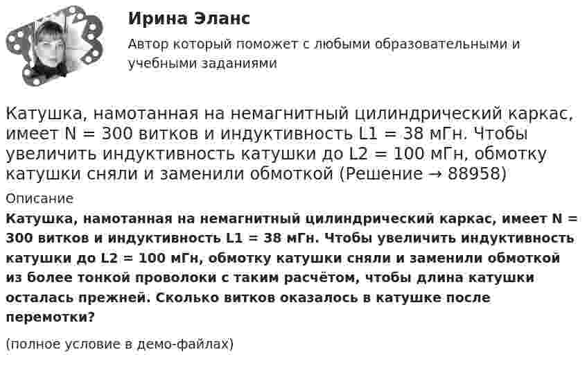    
            Описание
            Катушка, намотанная на немагнитный цилиндрический каркас, имеет N = 300 витков и индуктивность L1 = 38 мГн. Чтобы увеличить индуктивность катушки до L2 = 100 мГн, обмотку катушки сняли и заменили обмоткой из более тонкой проволоки с таким расчётом, чтобы длина катушки осталась прежней. Сколько витков оказалось в катушке после перемотки?(полное условие в демо-файлах)   
            
            
            Катушка, намотанная на немагнитный цилиндрический каркас, имеет N = 250 витков и индуктивность L1 = 36 мГн. Чтобы увеличить индуктивность катушки до L2 = 100 мГн, обмотку катушки сняли и заменили обмоткой из более тонкой проволоки с такимКатушка, намотанная на немагнитный цилиндрический каркас, имеет N = 300 витков и индуктивность L1 = 38 мГн. Чтобы увеличить индуктивность катушки до L2 = 100 мГн, обмотку катушки сняли и заменили обмоткой Катушка, намотанная на немагнитный цилиндрический каркас, имеет N = 750 витков и индуктивность L1 = 25 мГн. Чтобы увеличить индуктивность катушки до L2 = 36 мГн, обмотку с катушки сняли и заменили обмоткой Катушка, намотанная на цилиндрический каркас, имеет N1 = 250 витков и индуктивность L1 = 36 мГн. Чтобы увеличить индуктивность катушки до L2 = 100 мГн, обмотку катушки заменили обмоткой из более тонкого провода Катушка с индуктивностью L = 30 мкГн присоединена к плоскому конденсатору с площадью пластин S = 0,01 м2 и расстоянием между ними d = 0,1 мм. Найти период колебаний T и диэлектрическую проницаемость e среды,Катушка с индуктивностью L = 30 мкГн присоединена к плоскому конденсатору с площадью пластин S = 0,01 м2 и расстоянием между ними d = 0,1 мм. Найти период колебаний Т и диэлектрическую проницаемость среды, Катушка с индуктивностью L = 30 мкГн присоединена к плоскому конденсатору с площадью пластин S = 10 см2 каждая и расстоянием между ними d = 0,1 мм. Найти диэлектрическую проницаемость среды, заполняющей пространствоКатушка и амперметр соединены последовательно и присоединены к источнику тока. К зажимам катушки присоединён вольтметр с сопротивлением 1000 Ом. Показание амперметра 0,5 А, вольтметра 100 В.Катушка из 100 витков площадью 15 см2 вращается с частотой 5 Гц в однородном магнитном поле с индукцией 0,2 Тл. Ось вращения перпендикулярна оси катушки и линиям индукции поля. Определить максимальную ЭДС индукции в катушке.Катушка имеет индуктивность L = 0,144 Гн и сопротивление R = 10 Ом. Через какое время t после включения в катушке потечёт ток, равный половине установившегося?Катушка имеет сопротивление 10 Ом и индуктивность 144 мГн. Через сколько времени после выключения в катушке установится ток, равный половине установившегося при включении?Катушка, индуктивность которой L = 3·10-5 Гн, присоединена к плоскому конденсатору с площадью пластин S = 100 см2 и расстоянием между ними d = 0,1 мм. Чему равна диэлектрическая проницаемость средыКатушка индуктивностью 0,2 Гн и сопротивлением 1,64 Ом подключена к источнику тока. Найти во сколько раз уменьшится сила тока в катушке через 0,05 с после ее отключения от источника тока и замыкания накороткоКатушка индуктивностью L = 10-3 Гн и воздушный конденсатор, состоящий из двух круглых пластин диаметром D = 0,2 м каждая, соединены параллельно. Расстояние между пластинами d = 0,01 м. Определить период колебаний T.