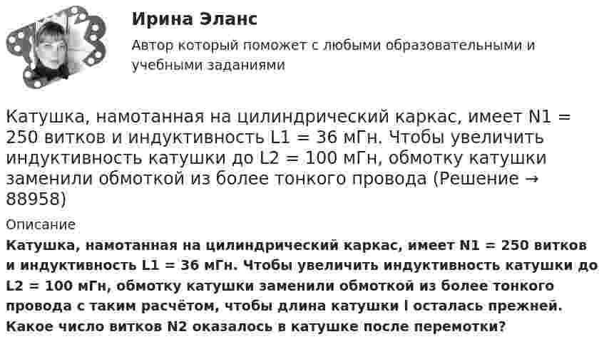     
            Описание
            Катушка, намотанная на цилиндрический каркас, имеет N1 = 250 витков и индуктивность L1 = 36 мГн. Чтобы увеличить индуктивность катушки до L2 = 100 мГн, обмотку катушки заменили обмоткой из более тонкого провода с таким расчётом, чтобы длина катушки l осталась прежней. Какое число витков N2 оказалось в катушке после перемотки?   
            
            
            Катушка, намотанная на немагнитный цилиндрический каркас, имеет N = 750 витков и индуктивность L1 = 25 мГн. Чтобы увеличить индуктивность катушки до L2 = 36 мГн, обмотку с катушки сняли и заменили обмоткой Катушка, намотанная на цилиндрический каркас, имеет N1 = 250 витков и индуктивность L1 = 36 мГн. Чтобы увеличить индуктивность катушки до L2 = 100 мГн, обмотку катушки заменили обмоткой из более тонкого провода Катушка с индуктивностью L = 30 мкГн присоединена к плоскому конденсатору с площадью пластин S = 0,01 м2 и расстоянием между ними d = 0,1 мм. Найти период колебаний T и диэлектрическую проницаемость e среды,Катушка с индуктивностью L = 30 мкГн присоединена к плоскому конденсатору с площадью пластин S = 0,01 м2 и расстоянием между ними d = 0,1 мм. Найти период колебаний Т и диэлектрическую проницаемость среды, Катушка с индуктивностью L = 30 мкГн присоединена к плоскому конденсатору с площадью пластин S = 10 см2 каждая и расстоянием между ними d = 0,1 мм. Найти диэлектрическую проницаемость среды, заполняющей пространствоКатушку индуктивностью L = 0,6 Гн подключают к источнику тока. Определите сопротивление катушки, если за время t = 3 с сила тока через катушку достигает 80 % предельного значения.Каузальными называются исследования, …Катушка имеет индуктивность L = 0,144 Гн и сопротивление R = 10 Ом. Через какое время t после включения в катушке потечёт ток, равный половине установившегося?Катушка имеет сопротивление 10 Ом и индуктивность 144 мГн. Через сколько времени после выключения в катушке установится ток, равный половине установившегося при включении?Катушка, индуктивность которой L = 3·10-5 Гн, присоединена к плоскому конденсатору с площадью пластин S = 100 см2 и расстоянием между ними d = 0,1 мм. Чему равна диэлектрическая проницаемость средыКатушка индуктивностью 0,2 Гн и сопротивлением 1,64 Ом подключена к источнику тока. Найти во сколько раз уменьшится сила тока в катушке через 0,05 с после ее отключения от источника тока и замыкания накороткоКатушка индуктивностью L = 10-3 Гн и воздушный конденсатор, состоящий из двух круглых пластин диаметром D = 0,2 м каждая, соединены параллельно. Расстояние между пластинами d = 0,01 м. Определить период колебаний T.Катушка, намотанная на магнитный цилиндрический каркас, имеет N1 = 250 витков и индуктивность L1 = 36 мГн. Чтобы увеличить индуктивность катушки до L2 = 100 мГн, обмотку катушки сняли и заменили обмоткойКатушка, намотанная на немагнитный цилиндрический каркас, имеет N = 250 витков и индуктивность L1 = 36 мГн. Чтобы увеличить индуктивность катушки до L2 = 100 мГн, обмотку катушки сняли и заменили обмоткой из более тонкой проволоки с таким