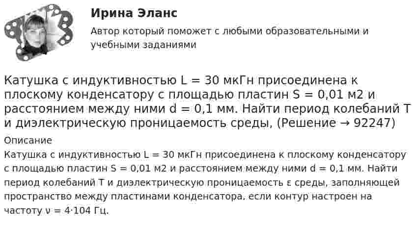      
            Описание
            Катушка с индуктивностью L = 30 мкГн присоединена к плоскому конденсатору с площадью пластин S = 0,01 м2 и расстоянием между ними d = 0,1 мм. Найти период колебаний Т и диэлектрическую проницаемость ε среды, заполняющей пространство между пластинами конденсатора, если контур настроен на частоту ν = 4·104 Гц.    
            
            
            Катушка с индуктивностью L = 30 мкГн присоединена к плоскому конденсатору с площадью пластин S = 0,01 м2 и расстоянием между ними d = 0,1 мм. Найти период колебаний T и диэлектрическую проницаемость e среды,Катушка с индуктивностью L = 30 мкГн присоединена к плоскому конденсатору с площадью пластин S = 0,01 м2 и расстоянием между ними d = 0,1 мм. Найти период колебаний Т и диэлектрическую проницаемость среды, Катушка с индуктивностью L = 30 мкГн присоединена к плоскому конденсатору с площадью пластин S = 10 см2 каждая и расстоянием между ними d = 0,1 мм. Найти диэлектрическую проницаемость среды, заполняющей пространствоКатушку индуктивностью L = 0,6 Гн подключают к источнику тока. Определите сопротивление катушки, если за время t = 3 с сила тока через катушку достигает 80 % предельного значения.Каузальными называются исследования, …	Кафе-бар «Презент» ежемесячно организует конкурс караоке в центральном парке своего города... качества относятся к категории лидерских качеств, связанных с компетентностью при выполнении задач, где для лидера важны интеллект, сознательность, открытость опыту и эмоциональная стабильностьКатушка, индуктивность которой L = 3·10-5 Гн, присоединена к плоскому конденсатору с площадью пластин S = 100 см2 и расстоянием между ними d = 0,1 мм. Чему равна диэлектрическая проницаемость средыКатушка индуктивностью 0,2 Гн и сопротивлением 1,64 Ом подключена к источнику тока. Найти во сколько раз уменьшится сила тока в катушке через 0,05 с после ее отключения от источника тока и замыкания накороткоКатушка индуктивностью L = 10-3 Гн и воздушный конденсатор, состоящий из двух круглых пластин диаметром D = 0,2 м каждая, соединены параллельно. Расстояние между пластинами d = 0,01 м. Определить период колебаний T.Катушка, намотанная на магнитный цилиндрический каркас, имеет N1 = 250 витков и индуктивность L1 = 36 мГн. Чтобы увеличить индуктивность катушки до L2 = 100 мГн, обмотку катушки сняли и заменили обмоткойКатушка, намотанная на немагнитный цилиндрический каркас, имеет N = 250 витков и индуктивность L1 = 36 мГн. Чтобы увеличить индуктивность катушки до L2 = 100 мГн, обмотку катушки сняли и заменили обмоткой из более тонкой проволоки с такимКатушка, намотанная на немагнитный цилиндрический каркас, имеет N = 300 витков и индуктивность L1 = 38 мГн. Чтобы увеличить индуктивность катушки до L2 = 100 мГн, обмотку катушки сняли и заменили обмоткой Катушка, намотанная на немагнитный цилиндрический каркас, имеет N = 750 витков и индуктивность L1 = 25 мГн. Чтобы увеличить индуктивность катушки до L2 = 36 мГн, обмотку с катушки сняли и заменили обмоткой 