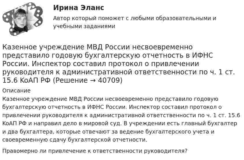      
          Описание
          Казенное учреждение МВД России несвоевременно представило годовую бухгалтерскую отчетность в ИФНС России. Инспектор составил протокол о привлечении руководителя к административной ответственности по ч. 1 ст. 15.6 KoAП РФ и направил дело в мировой суд. В учреждении есть главный бухгалтер и два бухгалтера, которые отвечают за ведение бухгалтерского учета и своевременную сдачу бухгалтерской отчетности.Правомерно ли привлечение к ответственности руководителя?   
            
            
            Каждый человек в этой жизни ищет свое счастьеКазенное учреждение МВД России несвоевременно представило годовую бухгалтерскую отчетность в ИФНС России. Инспектор составил протокол о привлечении руководителя к административной ответственности по ч. 1 ст. 15.6 KoAП РФ Казначейский счет, открытый в Федеральном казначействе отдельно по каждому бюджету бюджетной системы для осуществления и отражения операций с денежными средствами по поступлениям в бюджет и перечислениям из бюджета, - это ... бюджетаКазначейский счет, открытый в Федеральном казначействе отдельно по каждому бюджету бюджетной системы для осуществления и отражения операций с денежными средствами по поступлениям в бюджет и перечислениям из бюджета, - это ... бюджетаКакая будет итоговая сумма на депозите через 15 лет, если инвестор вложил 100 000 рублей под 5% годовых с капитализацией процентов (сложный процент)? Какая будет итоговая сумма на депозите через 2 года, если инвестор вложил 125 000 рублей под 10% годовых без капитализации процентов?Какая будет итоговая сумма на депозите через 3,5 года, если инвестор вложил 300 000 рублей под 5,15% годовых с капитализацией процентов (сложный процент)?Каждому из приведенных ниже положений, отмеченных цифрами, найдите соответствующий термин или понятие. А. Редкость б. Предмет экономической теории в. Нормативная экономика г. Позитивная экономика д. Микроэкономика е. Макроэкономика ж. Индукция з. Дедукция и. Гипотеза к. Экономические принципы л. Корреляция м. Логически ошибочное построение – “после этого, следовательно, по причине этого” н. Допущение – “при прочих равных условиях” о. Экономическое мышлениеКаждый автомобиль - точная копия своего владельцаКаждый гражданин имеет права, обязанности, несет гражданскую ответственность с ... момента рождения 14 лет 18 летКаждый конкретный человек – это часть организации, проводящий в ней значительное время. Поэтому он должен знать основные законы и принципы функционирования организаций, уметь использовать их в практической деятельности, чтобы достичь гармонии отношений.Каждый конституционно-правовой институт также представляет собой систему, состоящую из нескольких... праваКаждый месяц цены растут на 1,5%. Каков ожидаемый уровень инфляции за годКаждый отдельный тэг AREA задает …