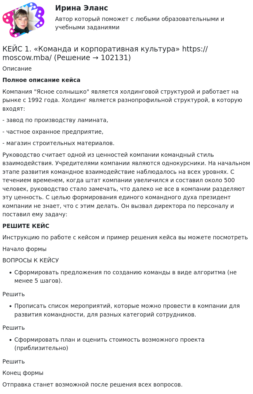       
            Описание
             Полное описание кейсаКомпания Ясное солнышко является холдинговой структурой и работает на рынке с 1992 года. Холдинг является разнопрофильной структурой, в которую входят:- завод по производству ламината,- частное охранное предприятие,- магазин строительных материалов.Руководство считает одной из ценностей компании командный стиль взаимодействия. Учредителями компании являются однокурсники. На начальном этапе развития командное взаимодействие наблюдалось на всех уровнях. С течением временем, когда штат компании увеличился и составил около 500 человек, руководство стало замечать, что далеко не все в компании разделяют эту ценность. С целью формирования единого командного духа президент компании не знает, что с этим делать. Он вызвал директора по персоналу и поставил ему задачу:РЕШИТЕ КЕЙСИнструкцию по работе с кейсом и пример решения кейса вы можете посмотреть Начало формыВОПРОСЫ К КЕЙСУСформировать предложения по созданию команды в виде алгоритма (не менее 5 шагов).РешитьПрописать список мероприятий, которые можно провести в компании для развития командности, для разных категорий сотрудников.РешитьСформировать план и оценить стоимость возможного проекта (приблизительно)РешитьКонец формыОтправка станет возможной после решения всех вопросов.   