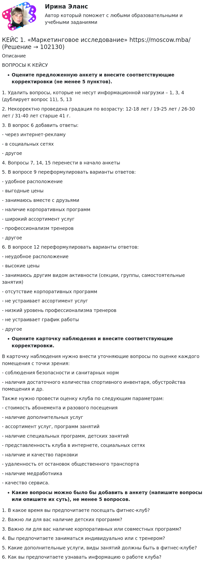       
            Описание
             ВОПРОСЫ К КЕЙСУОцените предложенную анкету и внесите соответствующие корректировки (не менее 5 пунктов).1. Удалить вопросы, которые не несут информационной нагрузки – 1, 3, 4 (дублирует вопрос 11), 5, 132. Некорректно проведена градация по возрасту: 12-18 лет / 19-25 лет / 26-30 лет / 31-40 лет старше 41 г.3. В вопрос 6 добавить ответы:- через интернет-рекламу- в социальных сетях- другое4. Вопросы 7, 14, 15 перенести в начало анкеты5. В вопросе 9 переформулировать варианты ответов:- удобное расположение- выгодные цены- занимаюсь вместе с друзьями- наличие корпоративных программ- широкий ассортимент услуг- профессионализм тренеров- другое6. В вопросе 12 переформулировать варианты ответов:- неудобное расположение- высокие цены- занимаюсь другим видом активности (секции, группы, самостоятельные занятия)- отсутствие корпоративных программ- не устраивает ассортимент услуг- низкий уровень профессионализма тренеров- не устраивает график работы- другоеОцените карточку наблюдения и внесите соответствующие корректировки.В карточку наблюдения нужно внести уточняющие вопросы по оценке каждого помещения с точки зрения:- соблюдения безопасности и санитарных норм- наличия достаточного количества спортивного инвентаря, обустройства помещения и др.Также нужно провести оценку клуба по следующим параметрам:- стоимость абонемента и разового посещения- наличие дополнительных услуг- ассортимент услуг, программ занятий- наличие специальных программ, детских занятий- представленность клуба в интернете, социальных сетях- наличие и качество парковки- удаленность от остановок общественного транспорта- наличие медработника- качество сервиса.Какие вопросы можно было бы добавить в анкету (напишите вопросы или опишите их суть), не менее 5 вопросов.1. В какое время вы предпочитаете посещать фитнес-клуб?2. Важно ли для вас наличие детских программ?3. Важно ли для вас наличие корпоративных или совместных программ?4. Вы предпочитаете заниматься индивидуально или с тренером?5. Какие дополнительные услуги, виды занятий должны быть в фитнес-клубе?6. Как вы предпочитаете узнавать информацию о работе клуба?   