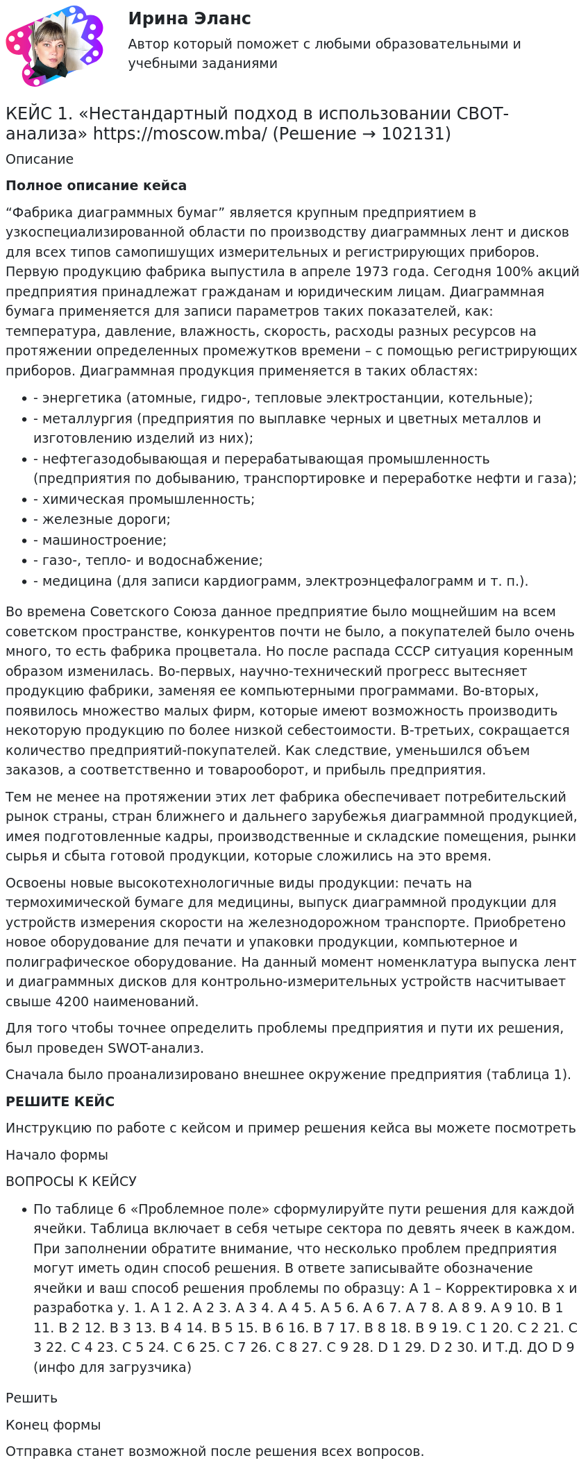       
            Описание
             Полное описание кейса“Фабрика диаграммных бумаг” является крупным предприятием в узкоспециализированной области по производству диаграммных лент и дисков для всех типов самопишущих измерительных и регистрирующих приборов. Первую продукцию фабрика выпустила в апреле 1973 года. Сегодня 100% акций предприятия принадлежат гражданам и юридическим лицам. Диаграммная бумага применяется для записи параметров таких показателей, как: температура, давление, влажность, скорость, расходы разных ресурсов на протяжении определенных промежутков времени – с помощью регистрирующих приборов. Диаграммная продукция применяется в таких областях:- энергетика (атомные, гидро-, тепловые электростанции, котельные);- металлургия (предприятия по выплавке черных и цветных металлов и изготовлению изделий из них);- нефтегазодобывающая и перерабатывающая промышленность (предприятия по добыванию, транспортировке и переработке нефти и газа);- химическая промышленность;- железные дороги;- машиностроение;- газо-, тепло- и водоснабжение;- медицина (для записи кардиограмм, электроэнцефалограмм и т. п.).Во времена Советского Союза данное предприятие было мощнейшим на всем советском пространстве, конкурентов почти не было, а покупателей было очень много, то есть фабрика процветала. Но после распада СССР ситуация коренным образом изменилась. Во-первых, научно-технический прогресс вытесняет продукцию фабрики, заменяя ее компьютерными программами. Во-вторых, появилось множество малых фирм, которые имеют возможность производить некоторую продукцию по более низкой себестоимости. В-третьих, сокращается количество предприятий-покупателей. Как следствие, уменьшился объем заказов, а соответственно и товарооборот, и прибыль предприятия.Тем не менее на протяжении этих лет фабрика обеспечивает потребительский рынок страны, стран ближнего и дальнего зарубежья диаграммной продукцией, имея подготовленные кадры, производственные и складские помещения, рынки сырья и сбыта готовой продукции, которые сложились на это время.Освоены новые высокотехнологичные виды продукции: печать на термохимической бумаге для медицины, выпуск диаграммной продукции для устройств измерения скорости на железнодорожном транспорте. Приобретено новое оборудование для печати и упаковки продукции, компьютерное и полиграфическое оборудование. На данный момент номенклатура выпуска лент и диаграммных дисков для контрольно-измерительных устройств насчитывает свыше 4200 наименований.Для того чтобы точнее определить проблемы предприятия и пути их решения, был проведен SWOT-анализ.Сначала было проанализировано внешнее окружение предприятия (таблица 1).РЕШИТЕ КЕЙСИнструкцию по работе с кейсом и пример решения кейса вы можете посмотреть Начало формыВОПРОСЫ К КЕЙСУПо таблице 6 «Проблемное поле» сформулируйте пути решения для каждой ячейки. Таблица включает в себя четыре сектора по девять ячеек в каждом. При заполнении обратите внимание, что несколько проблем предприятия могут иметь один способ решения. В ответе записывайте обозначение ячейки и ваш способ решения проблемы по образцу: А 1 – Корректировка х и разработка у. 1. А 1 2. A 2 3. А 3 4. А 4 5. А 5 6. А 6 7. А 7 8. А 8 9. А 9 10. В 1 11. В 2 12. В 3 13. В 4 14. В 5 15. В 6 16. В 7 17. В 8 18. В 9 19. С 1 20. С 2 21. С 3 22. С 4 23. С 5 24. С 6 25. С 7 26. С 8 27. С 9 28. D 1 29. D 2 30. И Т.Д. ДО D 9 (инфо для загрузчика)РешитьКонец формыОтправка станет возможной после решения всех вопросов.   