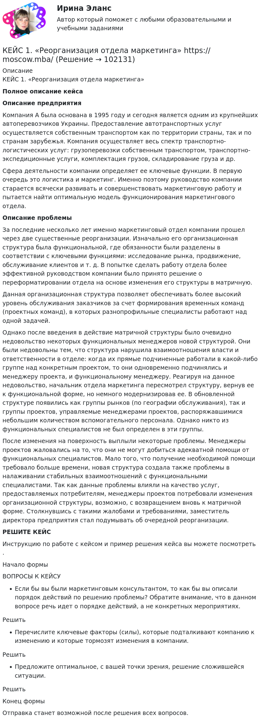       
            Описание
             КЕЙС 1. «Реорганизация отдела маркетинга» Полное описание кейсаОписание предприятияКомпания А была основана в 1995 году и сегодня является одним из крупнейших автоперевозчиков Украины. Предоставление автотранспортных услуг осуществляется собственным транспортом как по территории страны, так и по странам зарубежья. Компания осуществляет весь спектр транспортно-логистических услуг: грузоперевозки собственным транспортом, транспортно-экспедиционные услуги, комплектация грузов, складирование груза и др.Сфера деятельности компании определяет ее ключевые функции. В первую очередь это логистика и маркетинг. Именно поэтому руководство компании старается всячески развивать и совершенствовать маркетинговую работу и пытается найти оптимальную модель функционирования маркетингового отдела.Описание проблемыЗа последние несколько лет именно маркетинговый отдел компании прошел через две существенные реорганизации. Изначально его организационная структура была функциональной, где обязанности были разделены в соответствии с ключевыми функциями: исследование рынка, продвижение, обслуживание клиентов и т. д. В попытке сделать работу отдела более эффективной руководством компании было принято решение о переформатировании отдела на основе изменения его структуры в матричную.Данная организационная структура позволяет обеспечивать более высокий уровень обслуживания заказчиков за счет формирования временных команд (проектных команд), в которых разнопрофильные специалисты работают над одной задачей.Однако после введения в действие матричной структуры было очевидно недовольство некоторых функциональных менеджеров новой структурой. Они были недовольны тем, что структура нарушила взаимоотношения власти и ответственности в отделе: когда их прямые подчиненные работали в какой-либо группе над конкретным проектом, то они одновременно подчинялись и менеджеру проекта, и функциональному менеджеру. Реагируя на данное недовольство, начальник отдела маркетинга пересмотрел структуру, вернув ее к функциональной форме, но немного модернизировав ее. В обновленной структуре появились как группы рынков (по географии обслуживания), так и группы проектов, управляемые менеджерами проектов, распоряжавшимися небольшим количеством вспомогательного персонала. Однако никто из функциональных специалистов не был определен в эти группы.После изменения на поверхность выплыли некоторые проблемы. Менеджеры проектов жаловались на то, что они не могут добиться адекватной помощи от функциональных специалистов. Мало того, что получение необходимой помощи требовало больше времени, новая структура создала также проблемы в налаживании стабильных взаимоотношений с функциональными специалистами. Так как данные проблемы влияли на качество услуг, предоставляемых потребителям, менеджеры проектов потребовали изменения организационной структуры, возможно, с возвращением вновь к матричной форме. Столкнувшись с такими жалобами и требованиями, заместитель директора предприятия стал подумывать об очередной реорганизации. РЕШИТЕ КЕЙСИнструкцию по работе с кейсом и пример решения кейса вы можете посмотреть .Начало формыВОПРОСЫ К КЕЙСУЕсли бы вы были маркетинговым консультантом, то как бы вы описали порядок действий по решению проблемы? Обратите внимание, что в данном вопросе речь идет о порядке действий, а не конкретных мероприятиях.РешитьПеречислите ключевые факторы (силы), которые подталкивают компанию к изменению и которые тормозят изменения в компании.РешитьПредложите оптимальное, с вашей точки зрения, решение сложившейся ситуации.РешитьКонец формыОтправка станет возможной после решения всех вопросов.   